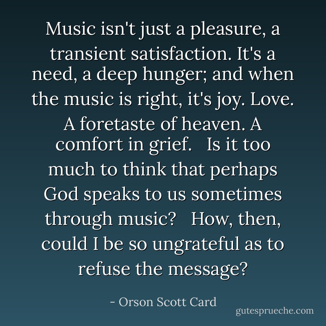Music isn't just a pleasure, a transient satisfaction. It's a need, a deep hunger; and when the music is right, it's joy. Love. A foretaste of heaven. A comfort in grief. <br /><br />Is it too much to think that perhaps God speaks to us sometimes through music? <br /><br />How, then, could I be so ungrateful as to refuse the message? - Orson Scott Card