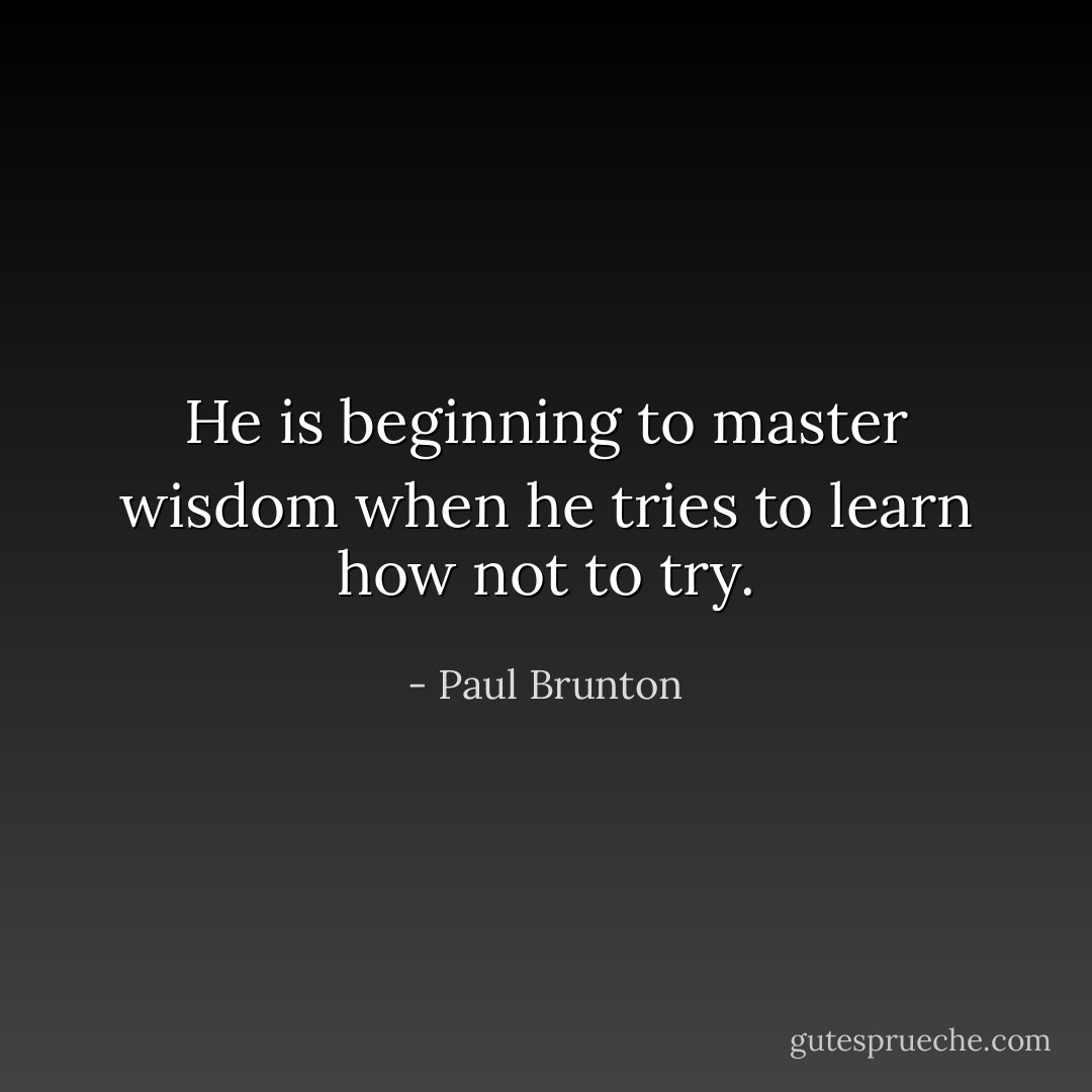 He is beginning to master wisdom when he tries to learn how not to try. - Paul Brunton