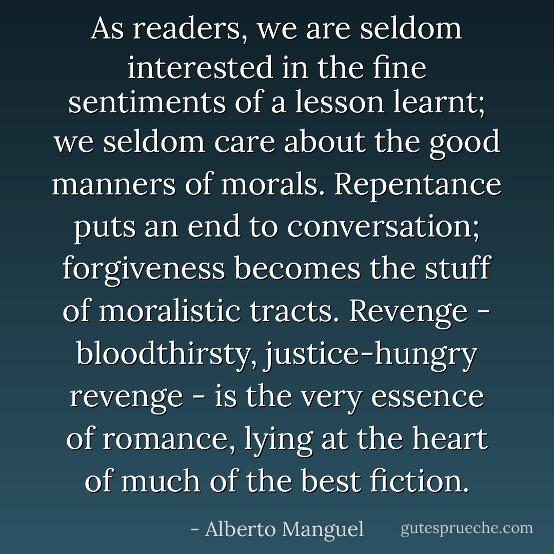 As readers, we are seldom interested in the fine sentiments of a lesson learnt; we seldom care about the good manners of morals. Repentance puts an end to conversation; forgiveness becomes the stuff of moralistic tracts. Revenge - bloodthirsty, justice-hungry revenge - is the very essence of romance, lying at the heart of much of the best fiction. - Alberto Manguel