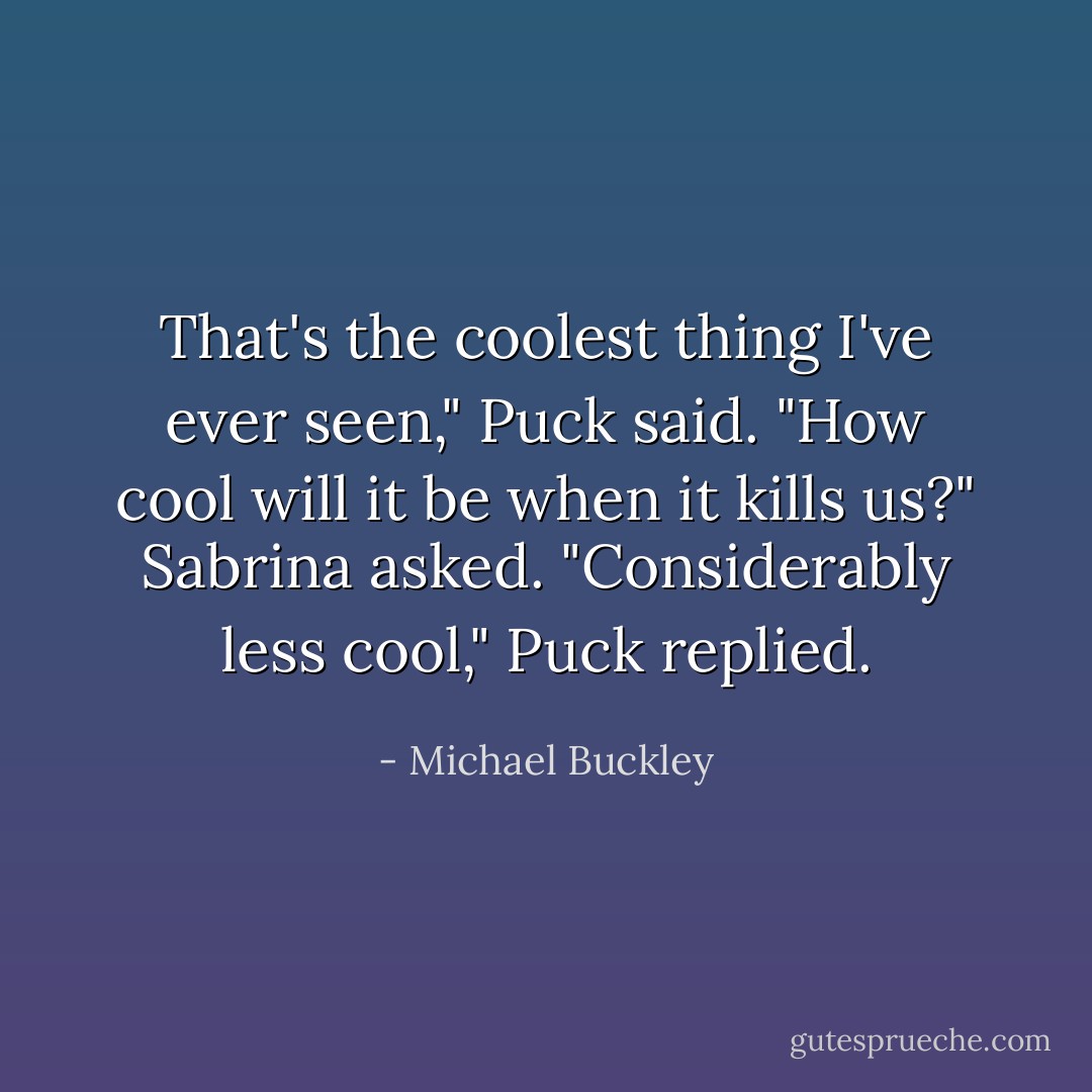 That's the coolest thing I've ever seen," Puck said.<br />"How cool will it be when it kills us?" Sabrina asked.<br />"Considerably less cool," Puck replied. - Michael Buckley