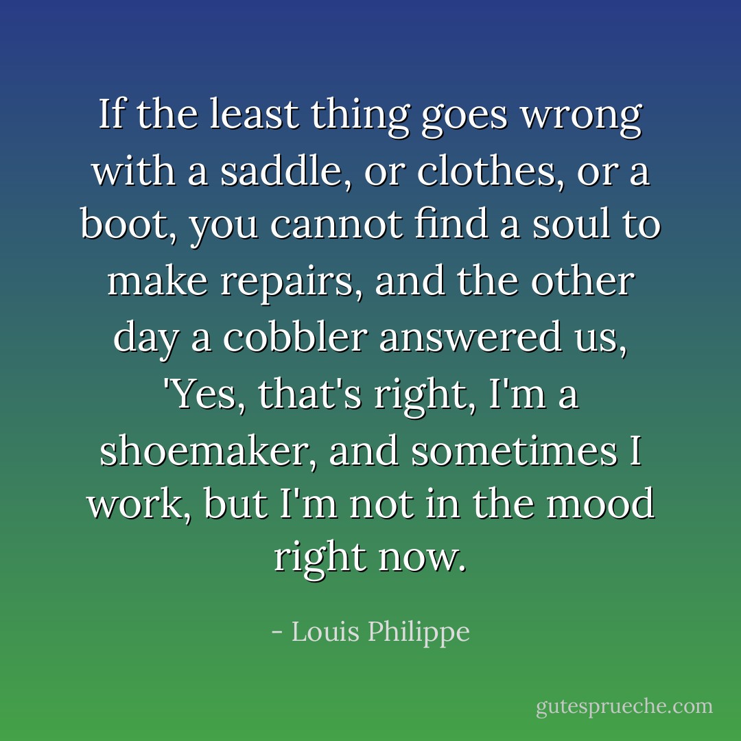 If the least thing goes wrong with a saddle, or clothes, or a boot, you cannot find a soul to make repairs, and the other day a cobbler answered us, 'Yes, that's right, I'm a shoemaker, and sometimes I work, but I'm not in the mood right now. - Louis Philippe
