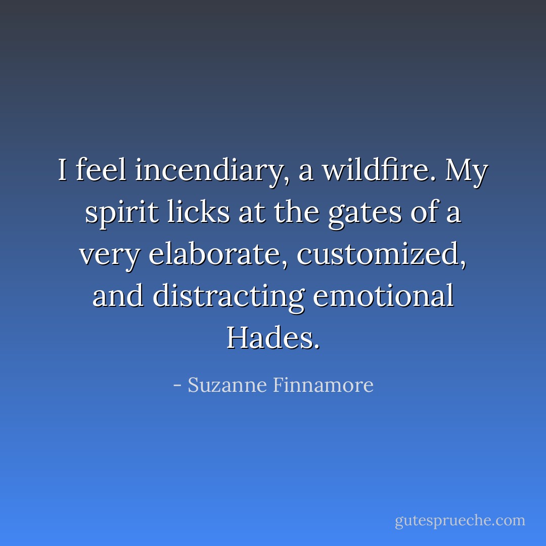 I feel incendiary, a wildfire. My spirit licks at the gates of a very elaborate, customized, and distracting emotional Hades. - Suzanne Finnamore