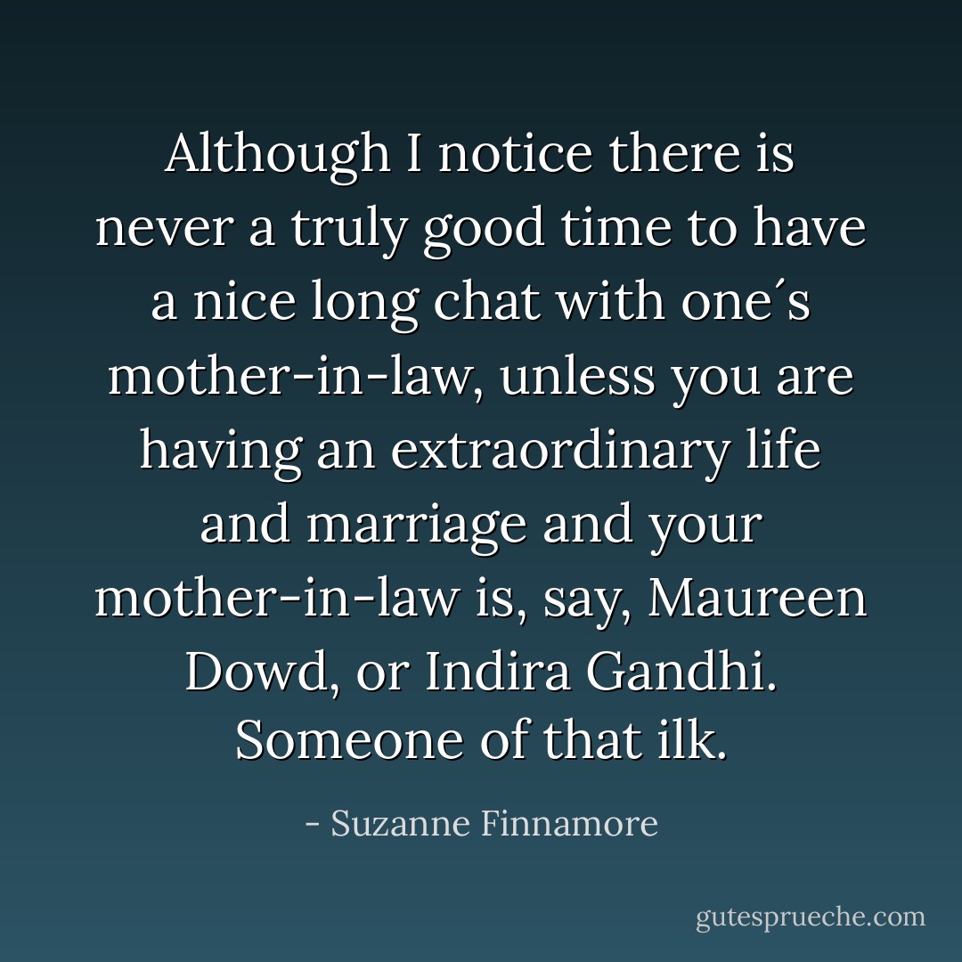 Although I notice there is never a truly good time to have a nice long chat with one´s mother-in-law, unless you are having an extraordinary life and marriage and your mother-in-law is, say, Maureen Dowd, or Indira Gandhi. Someone of that ilk. - Suzanne Finnamore