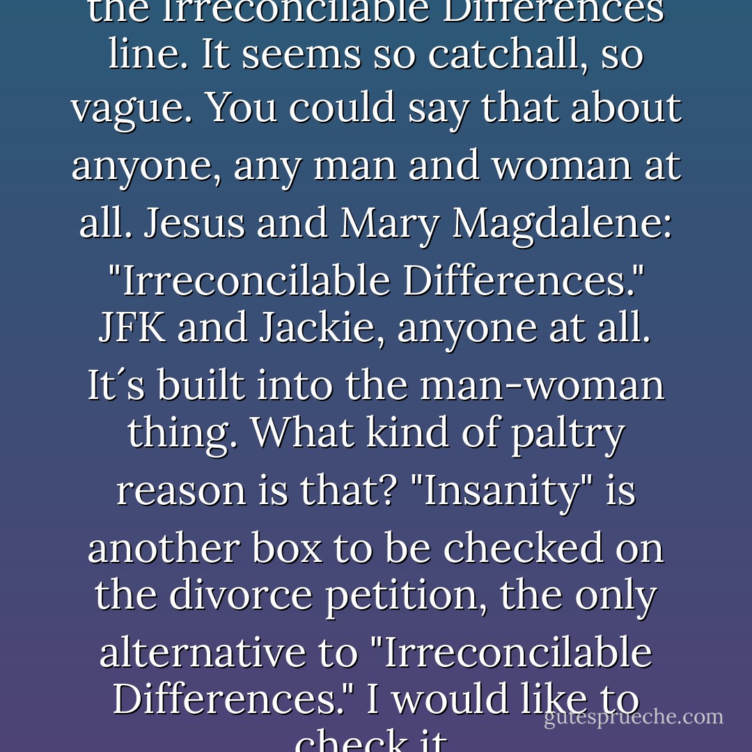 There is that, and there is also the Irreconcilable Differences line. It seems so catchall, so vague. You could say that about anyone, any man and woman at all. Jesus and Mary Magdalene: "Irreconcilable Differences." JFK and Jackie, anyone at all. It´s built into the man-woman thing. What kind of paltry reason is that? "Insanity" is another box to be checked on the divorce petition, the only alternative to "Irreconcilable Differences." I would like to check it. - Suzanne Finnamore