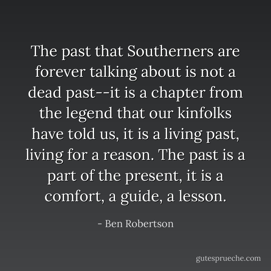 The past that Southerners are forever talking about is not a dead past--it is a chapter from the legend that our kinfolks have told us, it is a living past, living for a reason. The past is a part of the present, it is a comfort, a guide, a lesson. - Ben Robertson
