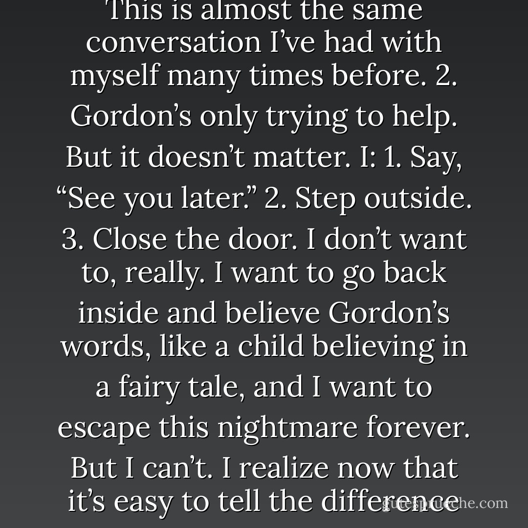You want to know how to stop this killer? Forgive yourself, and he’ll<br />disappear from your life forever.”<br />“Thanks. I’ll be sure to do that.”<br />And I know:<br />1. This is almost the same conversation I’ve had with myself many times<br />before.<br />2. Gordon’s only trying to help.<br />But it doesn’t matter.<br />I:<br />1. Say, “See you later.”<br />2. Step outside.<br />3. Close the door.<br />I don’t want to, really. I want to go back inside and believe Gordon’s words,<br />like a child believing in a fairy tale, and I want to escape this nightmare forever.<br />But I can’t.<br />I realize now that it’s easy to tell the difference between a real problem and<br />an imaginary one.<br />It’s just the terror of facing the truth that’s hard. - Jeremy C. Shipp