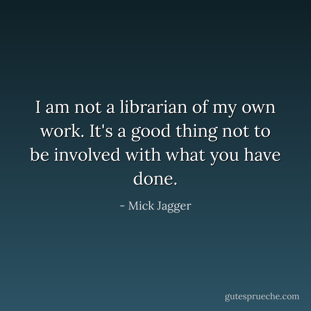 I am not a librarian of my own work. It's a good thing not to be involved with what you have done. - Mick Jagger