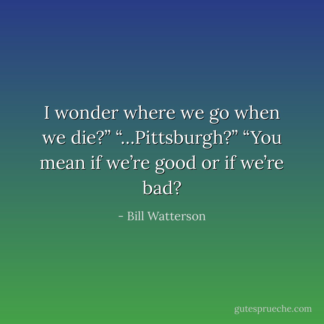 I wonder where we go when we die?”<br />“…Pittsburgh?”<br />“You mean if we’re good or if we’re bad? - Bill Watterson