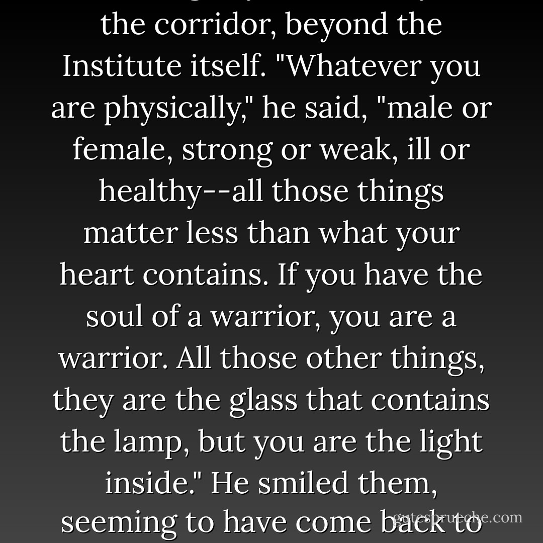 Jem seemed to look through her then, as if he were seeing something beyond her, beyond the corridor, beyond the Institute itself. "Whatever you are physically," he said, "male or female, strong or weak, ill or healthy--all those things matter less than what your heart contains. If you have the soul of a warrior, you are a warrior. All those other things, they are the glass that contains the lamp, but you are the light inside." He smiled them, seeming to have come back to himself, slightly embarrassed. "That's what I believe. - Cassandra Clare