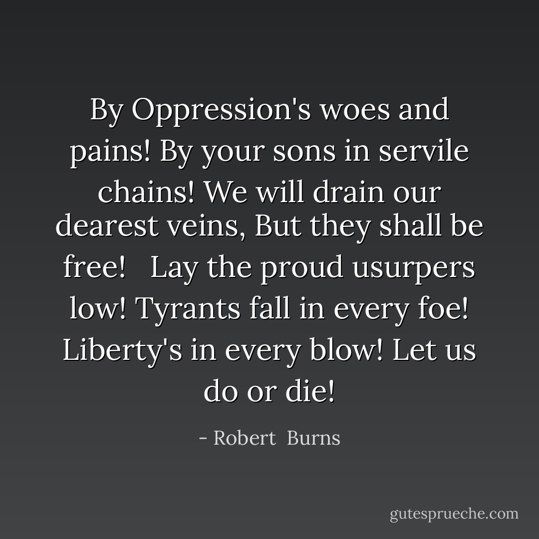 By Oppression's woes and pains!<br />By your sons in servile chains!<br />We will drain our dearest veins,<br />But they shall be free!<br /> <br />Lay the proud usurpers low!<br />Tyrants fall in every foe!<br />Liberty's in every blow!<br />Let us do or die! - Robert  Burns