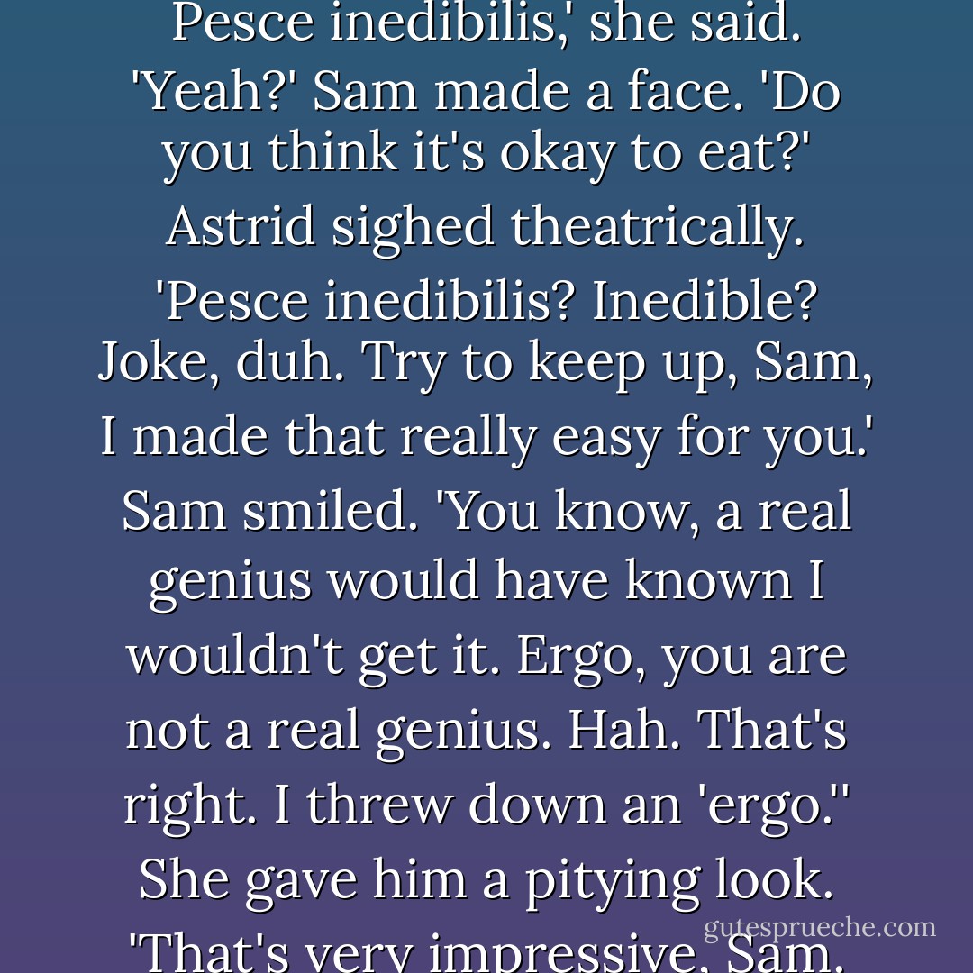What do you think that fish is?' Sam asked Astrid.<br />She peered closely at the alleged fish. 'I think that's an example of <i>Pesce inedibilis</i>,' she said.<br />'Yeah?' Sam made a face. 'Do you think it's okay to eat?'<br />Astrid sighed theatrically. '<i>Pesce inedibilis</i>? Inedible? Joke, duh. Try to keep up, Sam, I made that really easy for you.'<br />Sam smiled. 'You know, a real genius would have known I wouldn't get it. Ergo, you are not a real genius. Hah. That's right. I threw down an 'ergo.''<br />She gave him a pitying look. 'That's very impressive, Sam. Especially from a boy who has twenty-two different uses for the word 'dude. - Michael  Grant