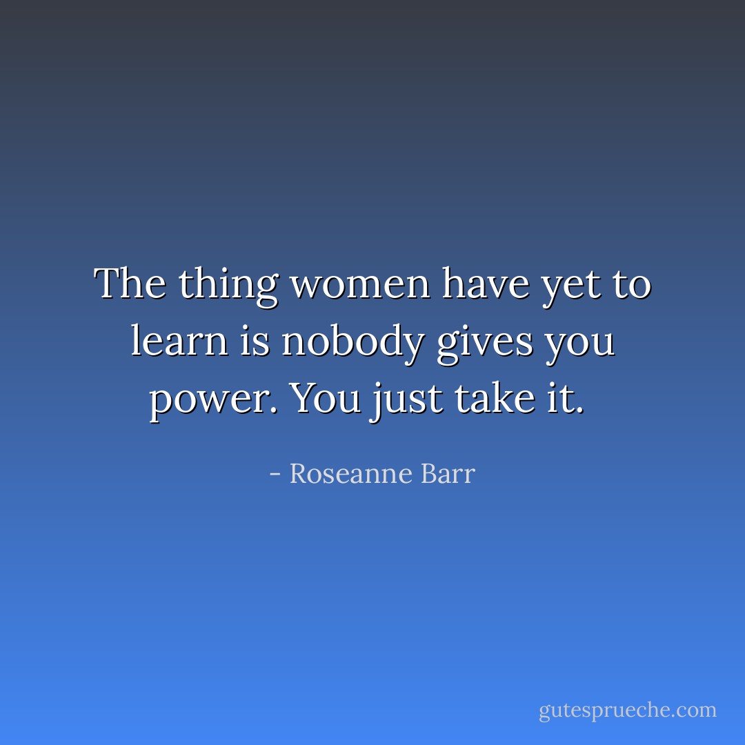 The thing women have yet to learn is nobody gives you power. You just take it.  - Roseanne Barr