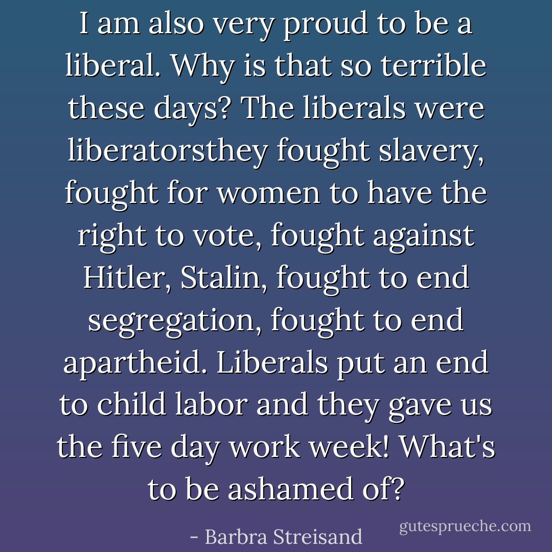 I am also very proud to be a liberal. Why is that so terrible these days? The liberals were liberatorsthey fought slavery, fought for women to have the right to vote, fought against Hitler, Stalin, fought to end segregation, fought to end apartheid. Liberals put an end to child labor and they gave us the five day work week! What's to be ashamed of? - Barbra Streisand