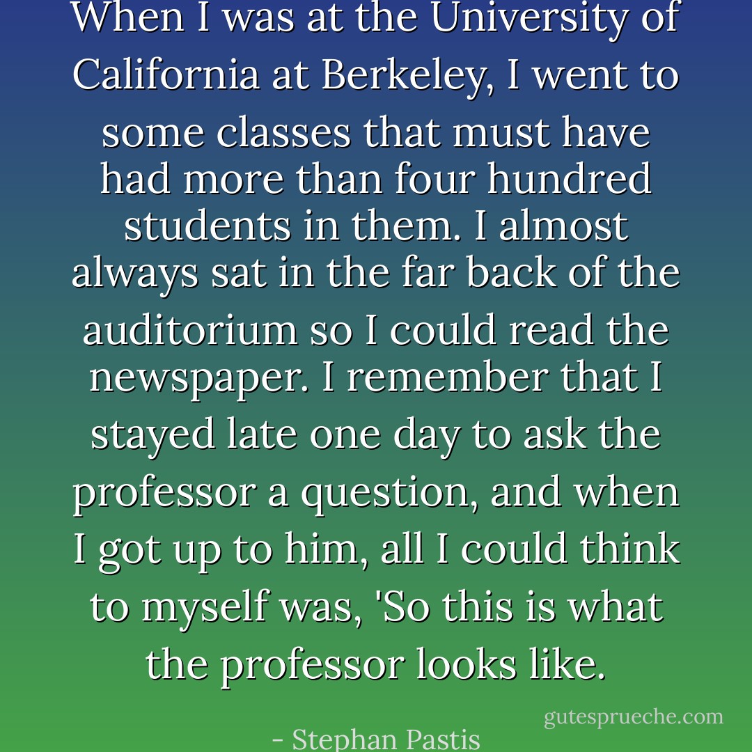 When I was at the University of California at Berkeley, I went to some classes that must have had more than four hundred students in them. I almost always sat in the far back of the auditorium so I could read the newspaper. I remember that I stayed late one day to ask the professor a question, and when I got up to him, all I could think to myself was, 'So this is what the professor looks like. - Stephan Pastis