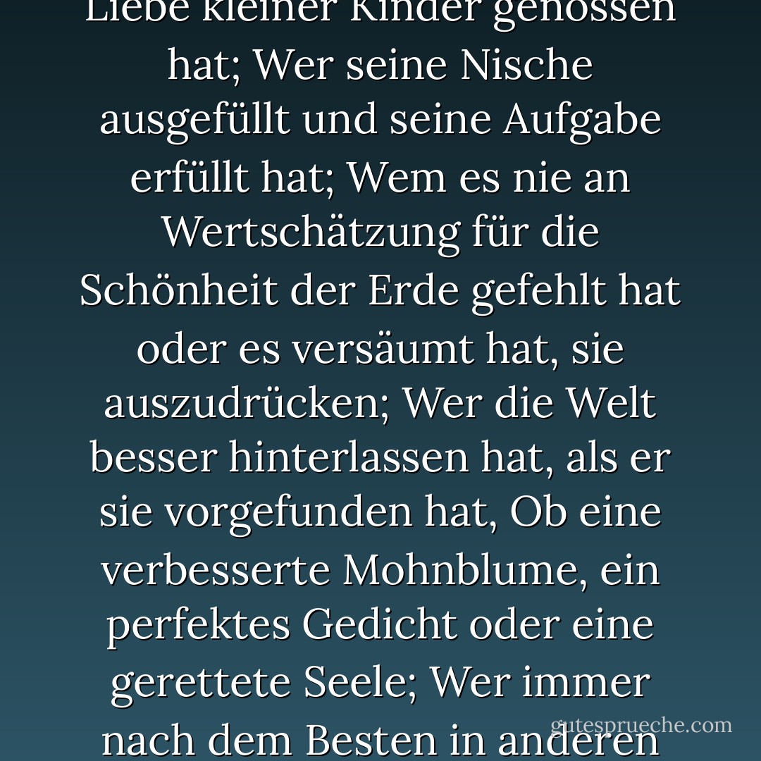 Erfolg hat, wer gut gelebt, oft gelacht und viel geliebt hat;<br />Wer das Vertrauen reiner Frauen, den Respekt intelligenter Männer und die Liebe kleiner Kinder genossen hat;<br />Wer seine Nische ausgefüllt und seine Aufgabe erfüllt hat;<br />Wem es nie an Wertschätzung für die Schönheit der Erde gefehlt hat oder es versäumt hat, sie auszudrücken;<br />Wer die Welt besser hinterlassen hat, als er sie vorgefunden hat,<br />Ob eine verbesserte Mohnblume, ein perfektes Gedicht oder eine gerettete Seele;<br />Wer immer nach dem Besten in anderen gesucht und ihnen das Beste gegeben hat, das er hatte;<br />Sein Leben war eine Inspiration;<br />Sein Andenken ein Segen. - Bessie Anderson Stanley<