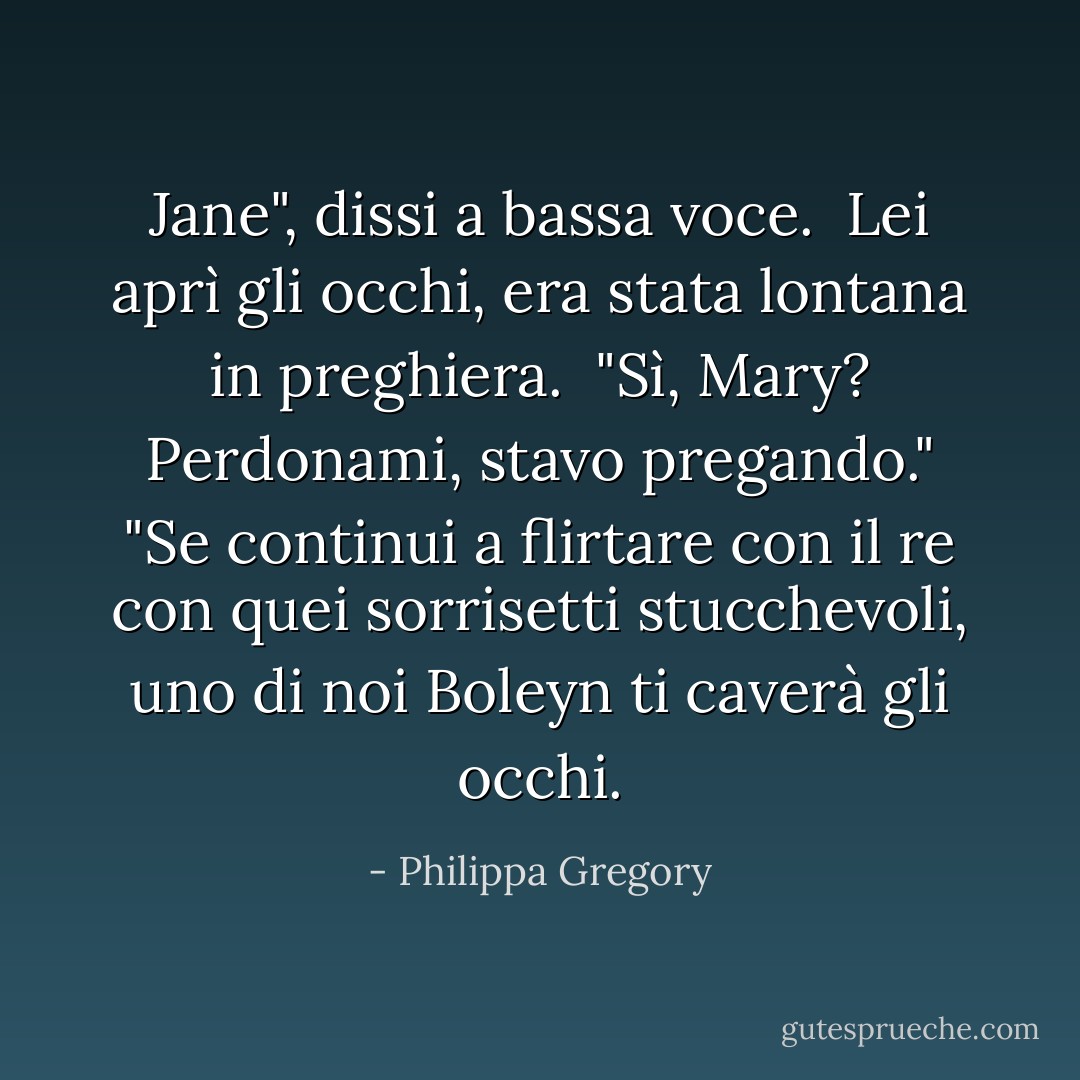 Jane", dissi a bassa voce. <br />Lei aprì gli occhi, era stata lontana in preghiera. <br />"Sì, Mary? Perdonami, stavo pregando."<br />"Se continui a flirtare con il re con quei sorrisetti stucchevoli, uno di noi Boleyn ti caverà gli occhi. - Philippa Gregory