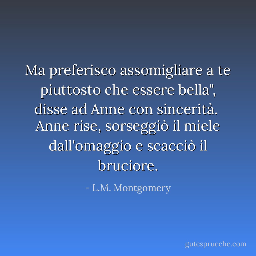 Ma preferisco assomigliare a te piuttosto che essere bella", disse ad Anne con sincerità.<br /><br />Anne rise, sorseggiò il miele dall'omaggio e scacciò il bruciore. - L.M. Montgomery