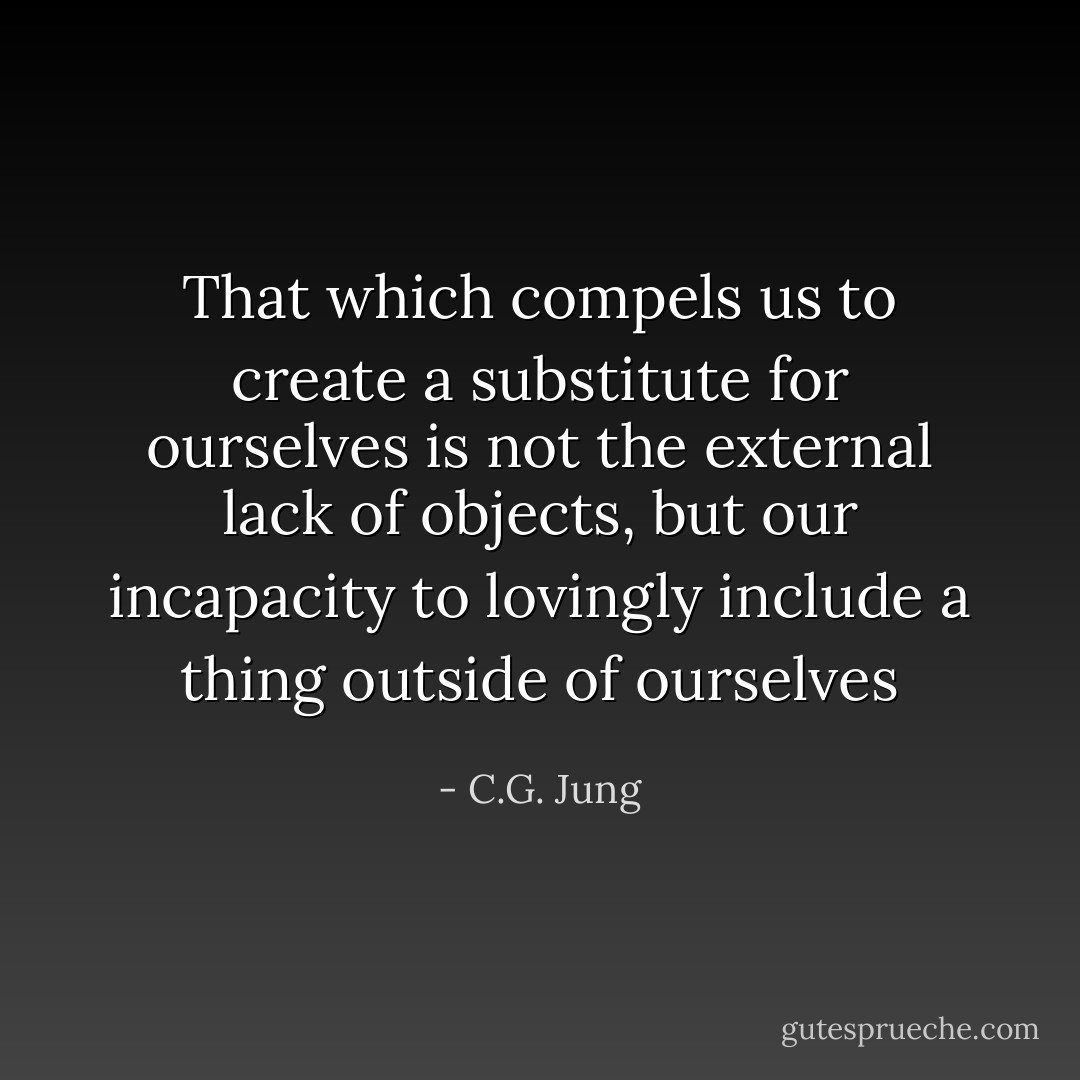 That which compels us to create a substitute for ourselves is not the external lack of objects, but our incapacity to lovingly include a thing outside of ourselves - C.G. Jung