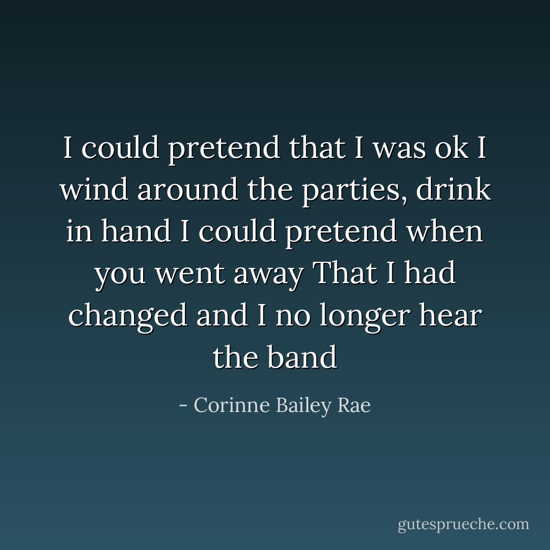 I could pretend that I was ok<br />I wind around the parties, drink in hand<br />I could pretend when you went away<br />That I had changed and I no longer hear the band - Corinne Bailey Rae