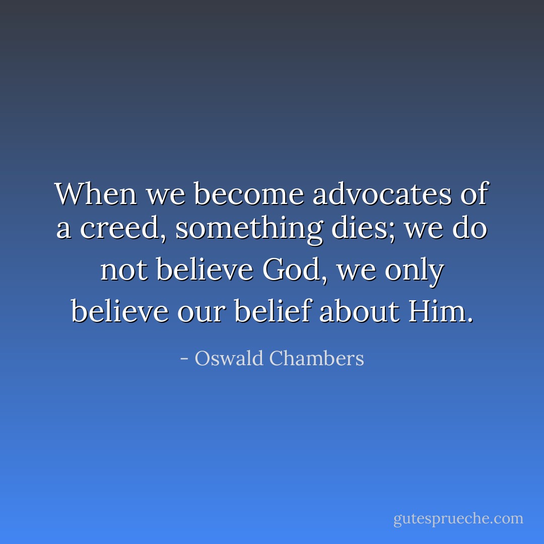 When we become advocates of a creed, something dies; we do not believe God, we only believe our belief about Him. - Oswald Chambers