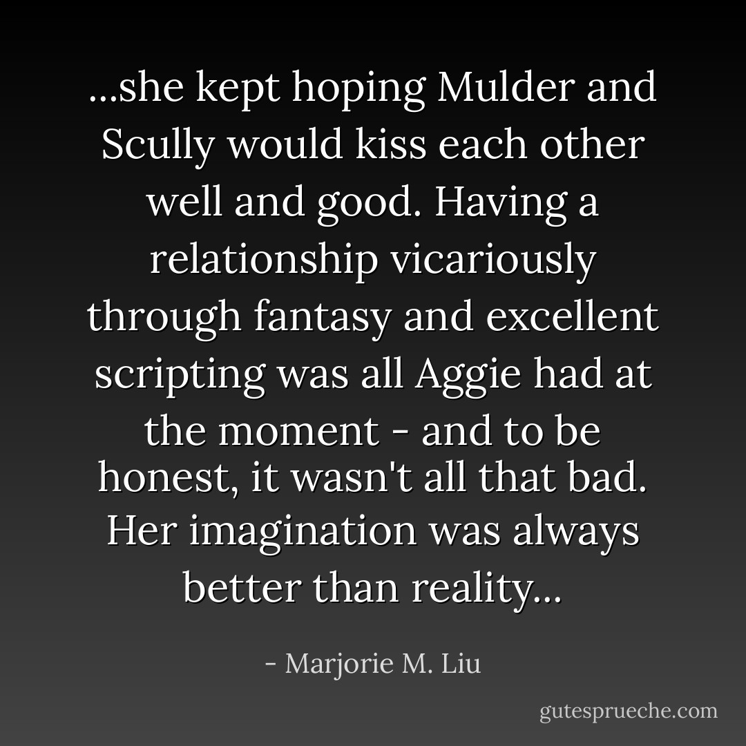 ...she kept hoping Mulder and Scully would kiss each other well and good. Having a relationship vicariously through fantasy and excellent scripting was all Aggie had at the moment - and to be honest, it wasn't all that bad. Her imagination was always better than reality... - Marjorie M. Liu