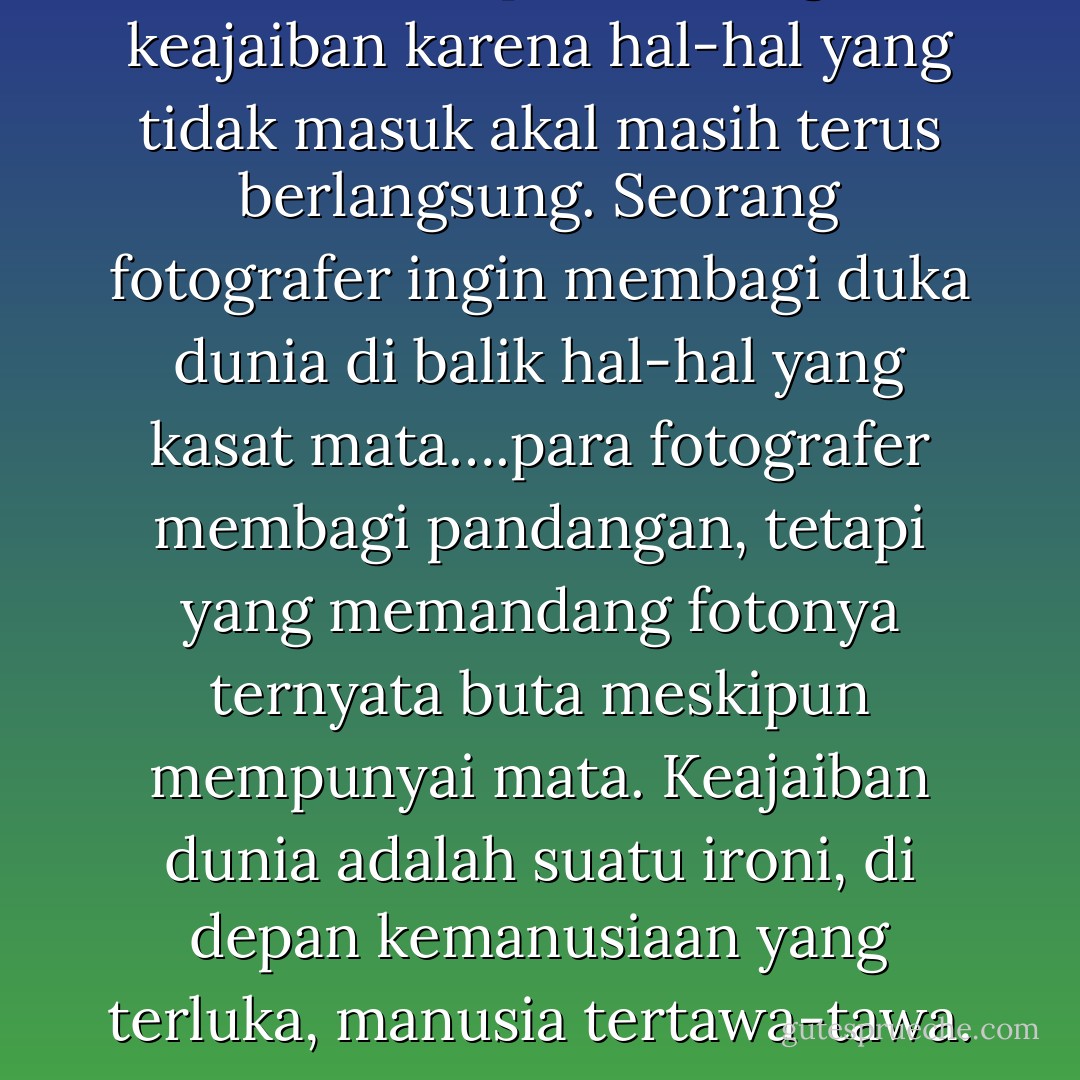 …Dunia ini penuh dengan keajaiban karena hal-hal yang tidak masuk akal masih terus berlangsung. Seorang fotografer ingin membagi duka dunia di balik hal-hal yang kasat mata….para fotografer membagi pandangan, tetapi yang memandang fotonya ternyata buta meskipun mempunyai mata. Keajaiban dunia adalah suatu ironi, di depan kemanusiaan yang terluka, manusia tertawa-tawa. - Seno Gumira Ajidarma
