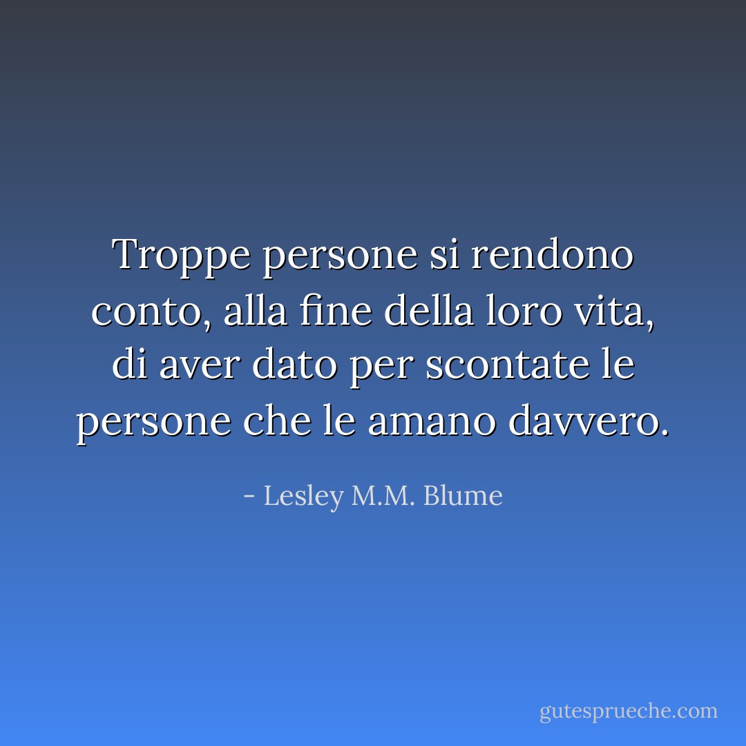 Troppe persone si rendono conto, alla fine della loro vita, di aver dato per scontate le persone che le amano davvero. - Lesley M.M. Blume