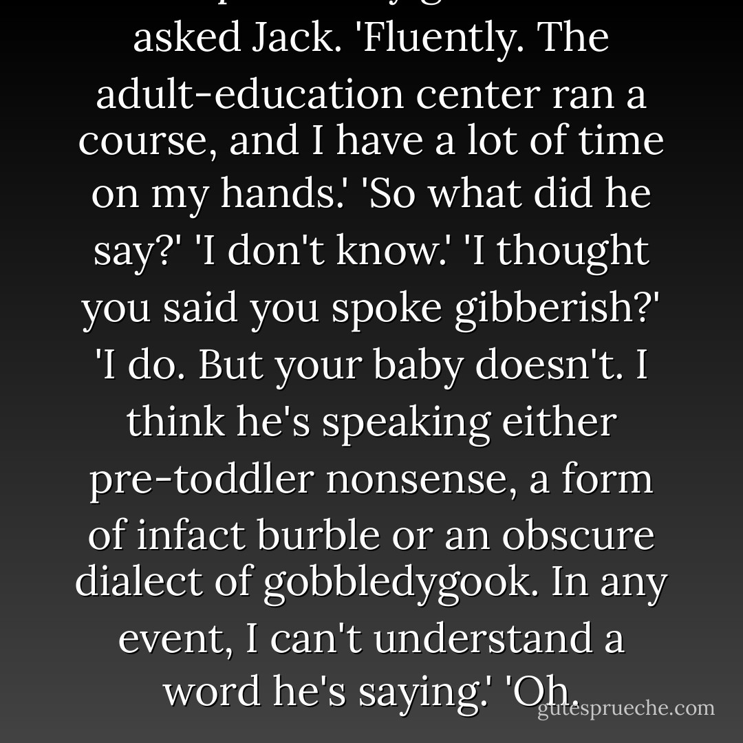 You speak baby gibberish?' asked Jack.<br />'Fluently. The adult-education center ran a course, and I have a lot of time on my hands.'<br />'So what did he say?'<br />'I don't know.'<br />'I thought you said you spoke gibberish?'<br />'I do. But your baby doesn't. I think he's speaking either<br />pre-toddler nonsense, a form of infact burble or an obscure dialect of<br />gobbledygook. In any event, I can't understand a word he's saying.'<br />'Oh. - Jasper Fforde