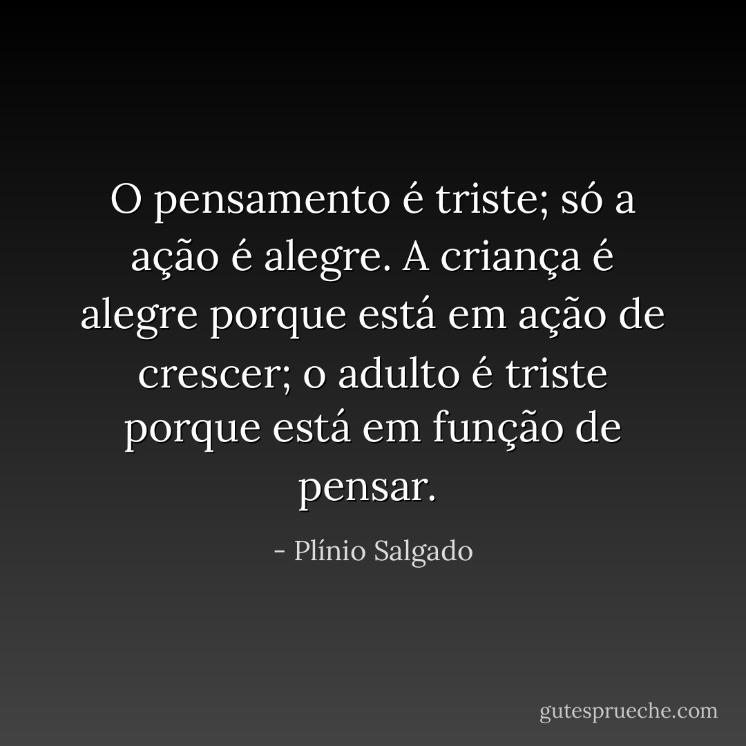 O pensamento é triste; só a ação é alegre. A criança é alegre porque está em ação de crescer; o adulto é triste porque está em função de pensar.  - Plínio Salgado