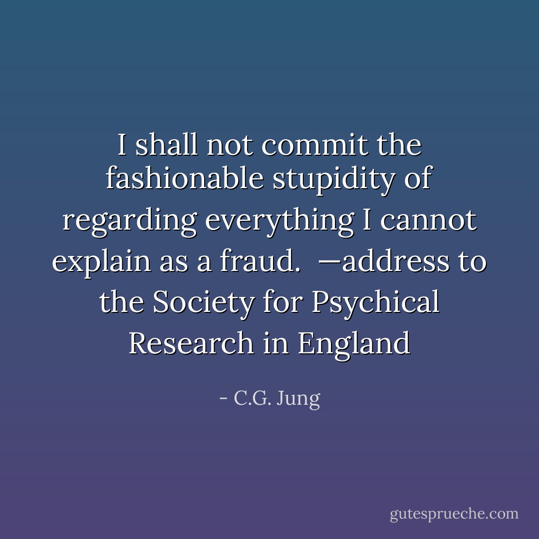 I shall not commit the fashionable stupidity of regarding everything I cannot explain as a fraud.<br /><br />—address to the Society for Psychical Research in England - C.G. Jung