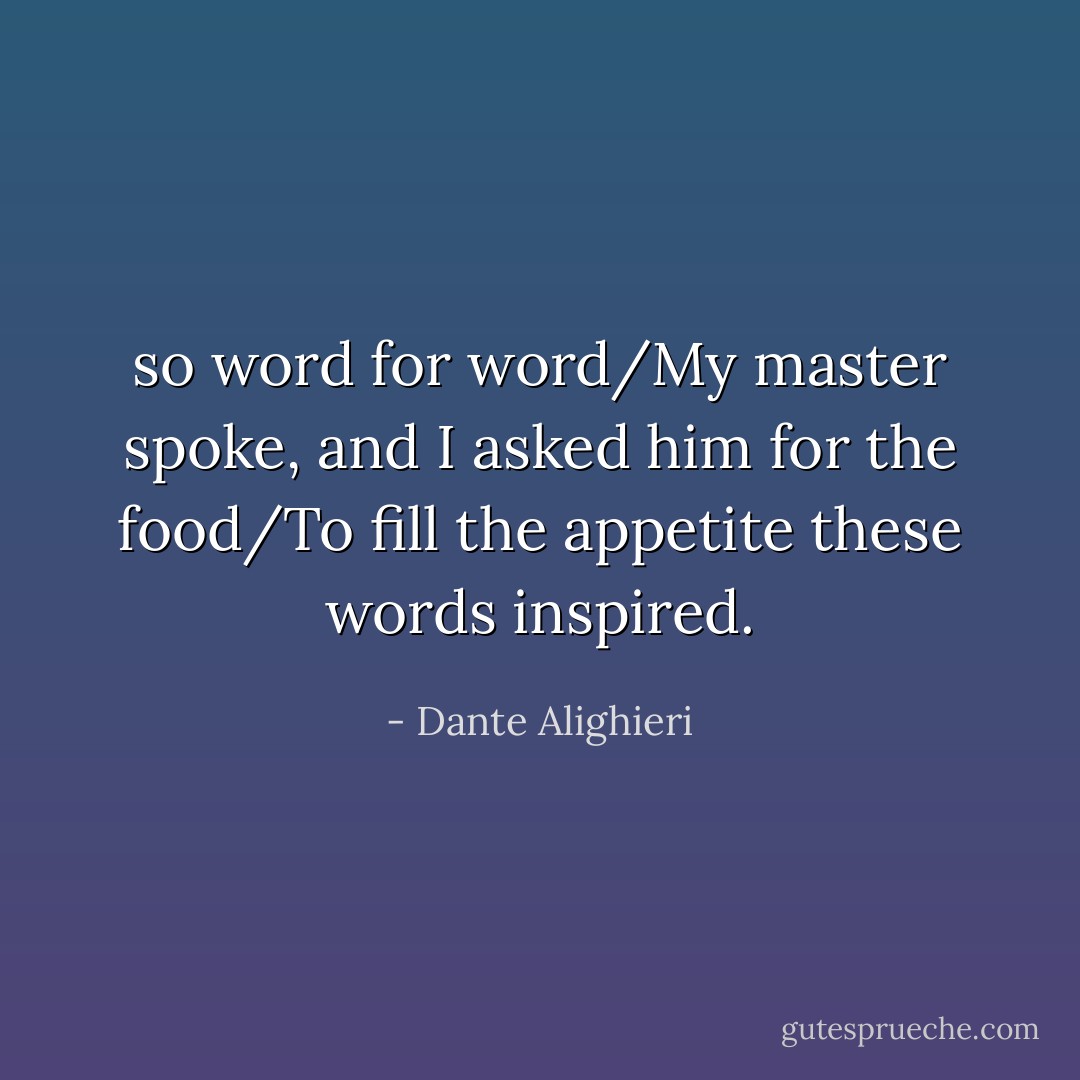so word for word/My master spoke, and I asked him for the food/To fill the appetite these words inspired. - Dante Alighieri
