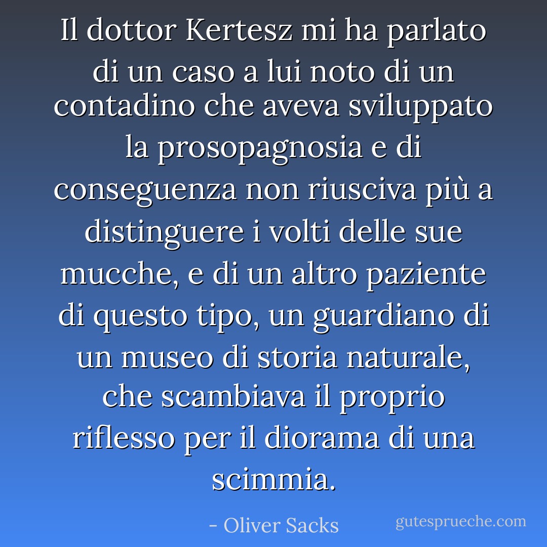 Il dottor Kertesz mi ha parlato di un caso a lui noto di un contadino che aveva sviluppato la prosopagnosia e di conseguenza non riusciva più a distinguere i volti delle sue mucche, e di un altro paziente di questo tipo, un guardiano di un museo di storia naturale, che scambiava il proprio riflesso per il diorama di una scimmia. - Oliver Sacks