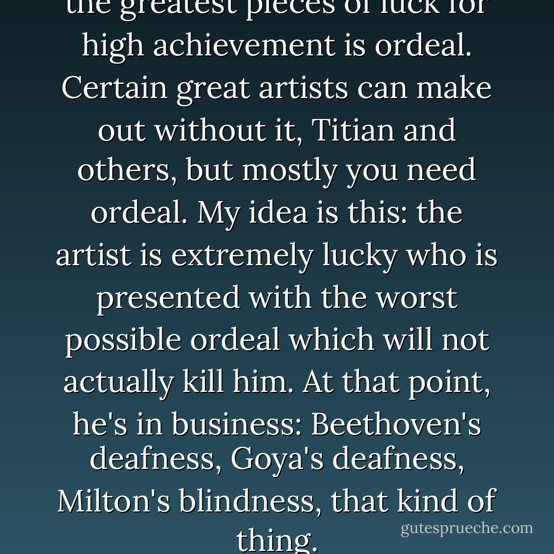 I do strongly feel that among the greatest pieces of luck for high achievement is ordeal. Certain great artists can make out without it, Titian and others, but mostly you need ordeal. My idea is this: the artist is extremely lucky who is presented with the worst possible ordeal which will not actually kill him. At that point, he's in business: Beethoven's deafness, Goya's deafness, Milton's blindness, that kind of thing. - John Berryman