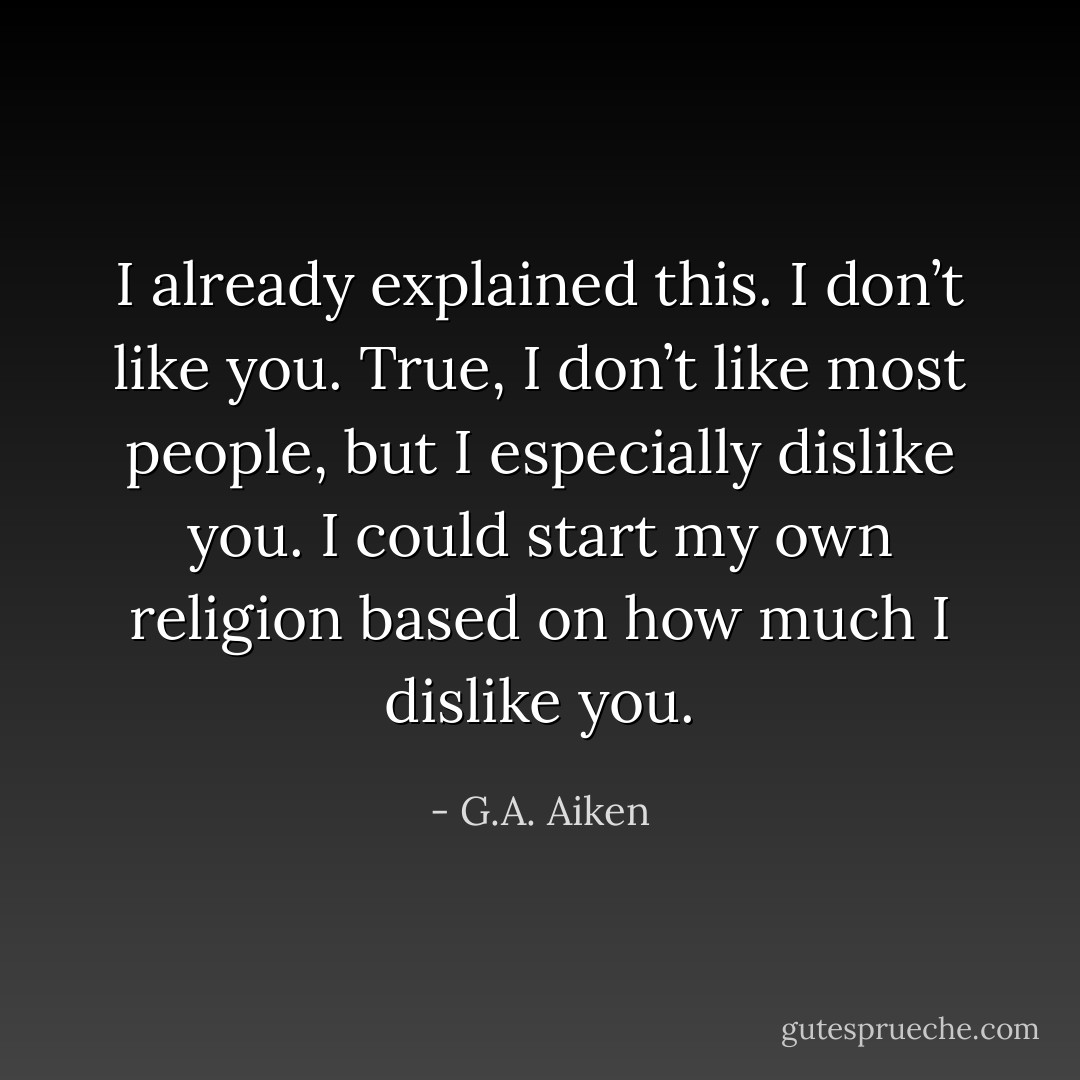I already explained this. I don’t like you. True, I don’t like most people, but I especially dislike you. I could start my own religion based on how much I dislike you. - G.A. Aiken
