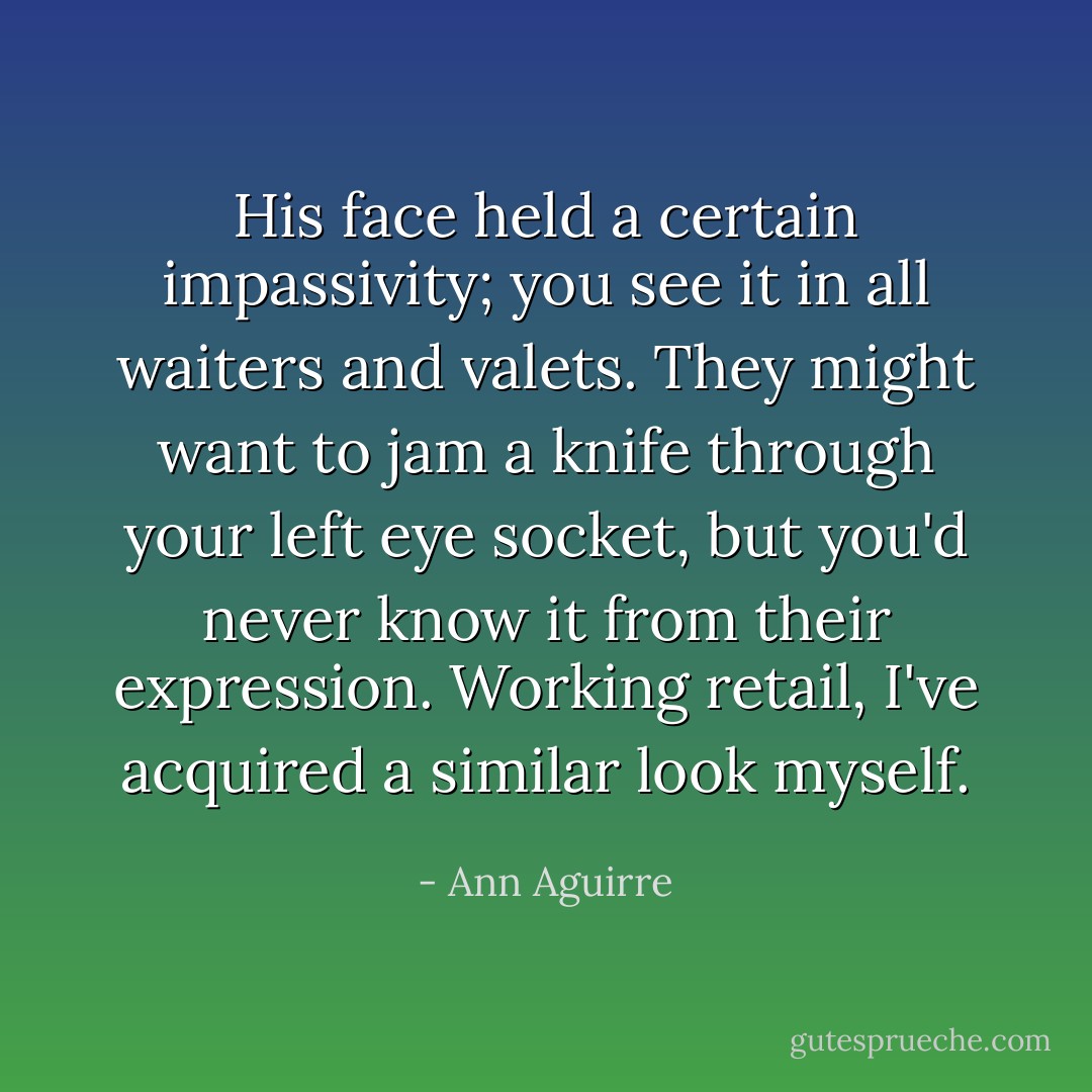 His face held a certain impassivity; you see it in all waiters and valets. They might want to jam a knife through your left eye socket, but you'd never know it from their expression. Working retail, I've acquired a similar look myself. - Ann Aguirre
