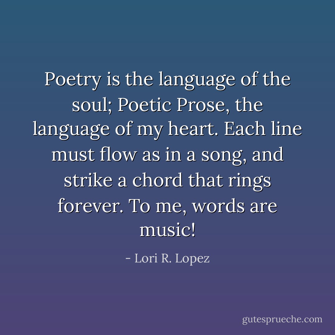 Poetry is the language of the soul;<br />Poetic Prose, the language of my heart.<br />Each line must flow as in a song,<br />and strike a chord that rings forever.<br />To me, words are music! - Lori R. Lopez
