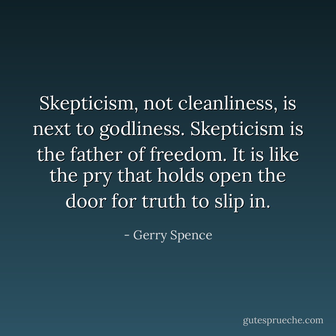 Skepticism, not cleanliness, is next to godliness. Skepticism is the father of freedom. It is like the pry that holds open the door for truth to slip in. - Gerry Spence