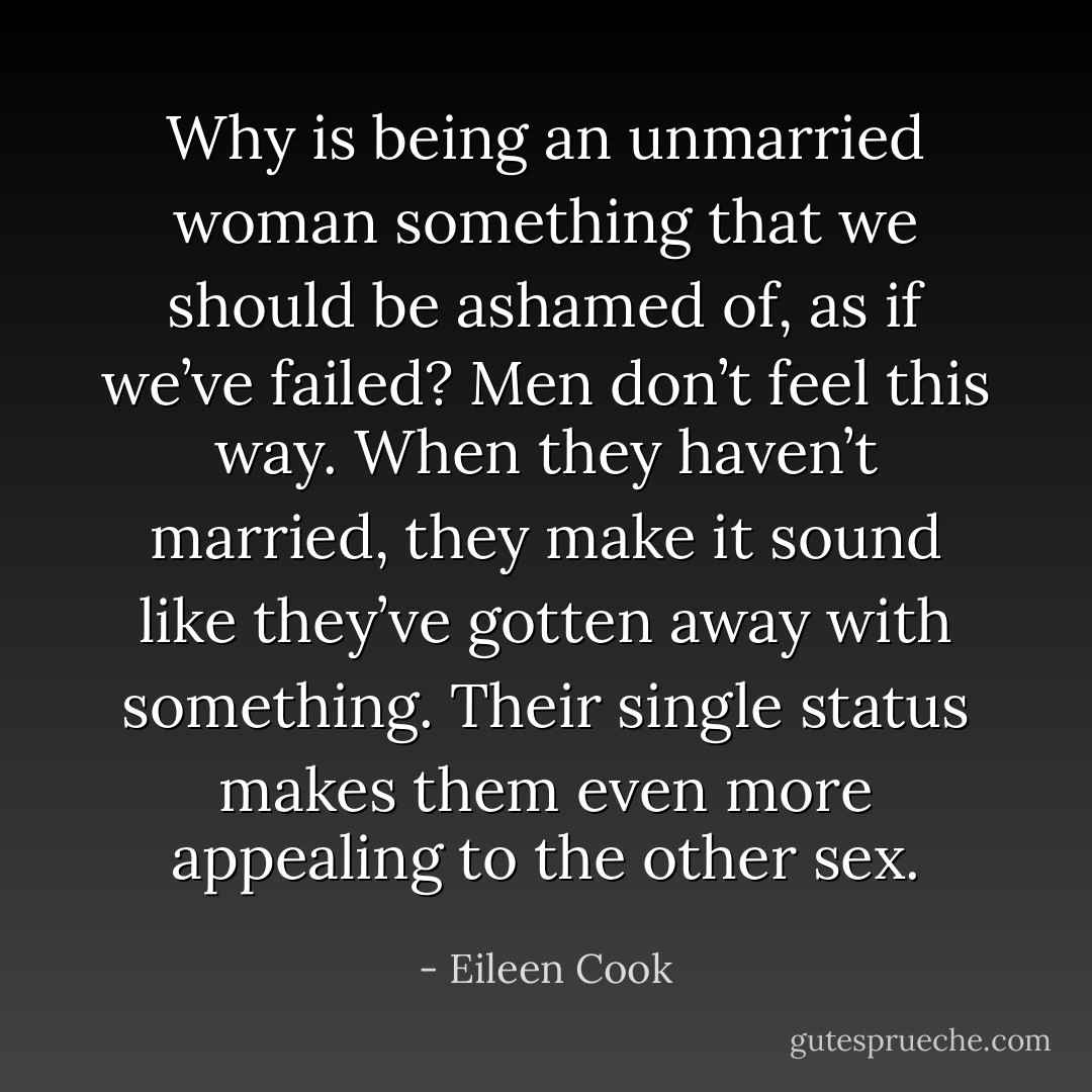 Why is being an unmarried woman something that we should be ashamed of, as if we’ve failed? Men don’t feel this way. When they haven’t married, they make it sound like they’ve gotten away with something. Their single status makes them even more appealing to the other sex. - Eileen Cook