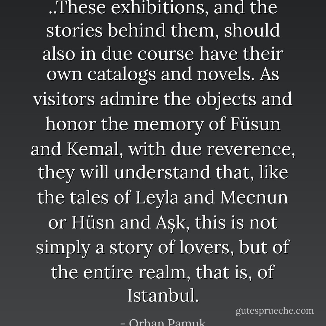 ..These exhibitions, and the stories behind them, should also in due course have their own catalogs and novels. As visitors admire the objects and honor the memory of Füsun and Kemal, with due reverence, they will understand that, like the tales of Leyla and Mecnun or Hüsn and Așk, this is not simply a story of lovers, but of the entire realm, that is, of Istanbul. - Orhan Pamuk