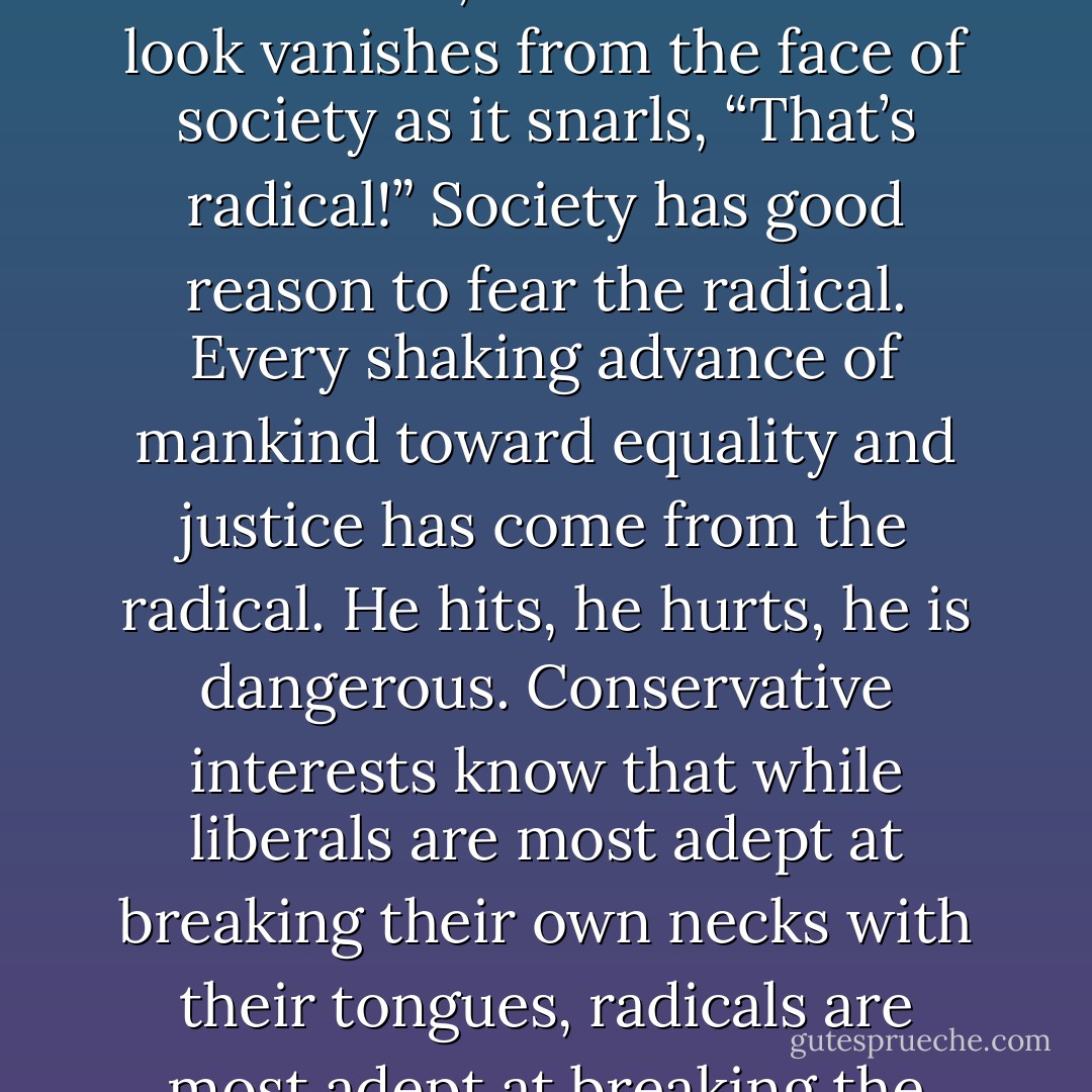 Let the liberal turn to the course of action, the course of all radicals, and the amused look vanishes from the face of society as it snarls, “That’s radical!” Society has good reason to fear the radical. Every shaking advance of mankind toward equality and justice has come from the radical. He hits, he hurts, he is dangerous. Conservative interests know that while liberals are most adept at breaking their own necks with their tongues, radicals are most adept at breaking the necks of conservatives. - Saul D. Alinsky