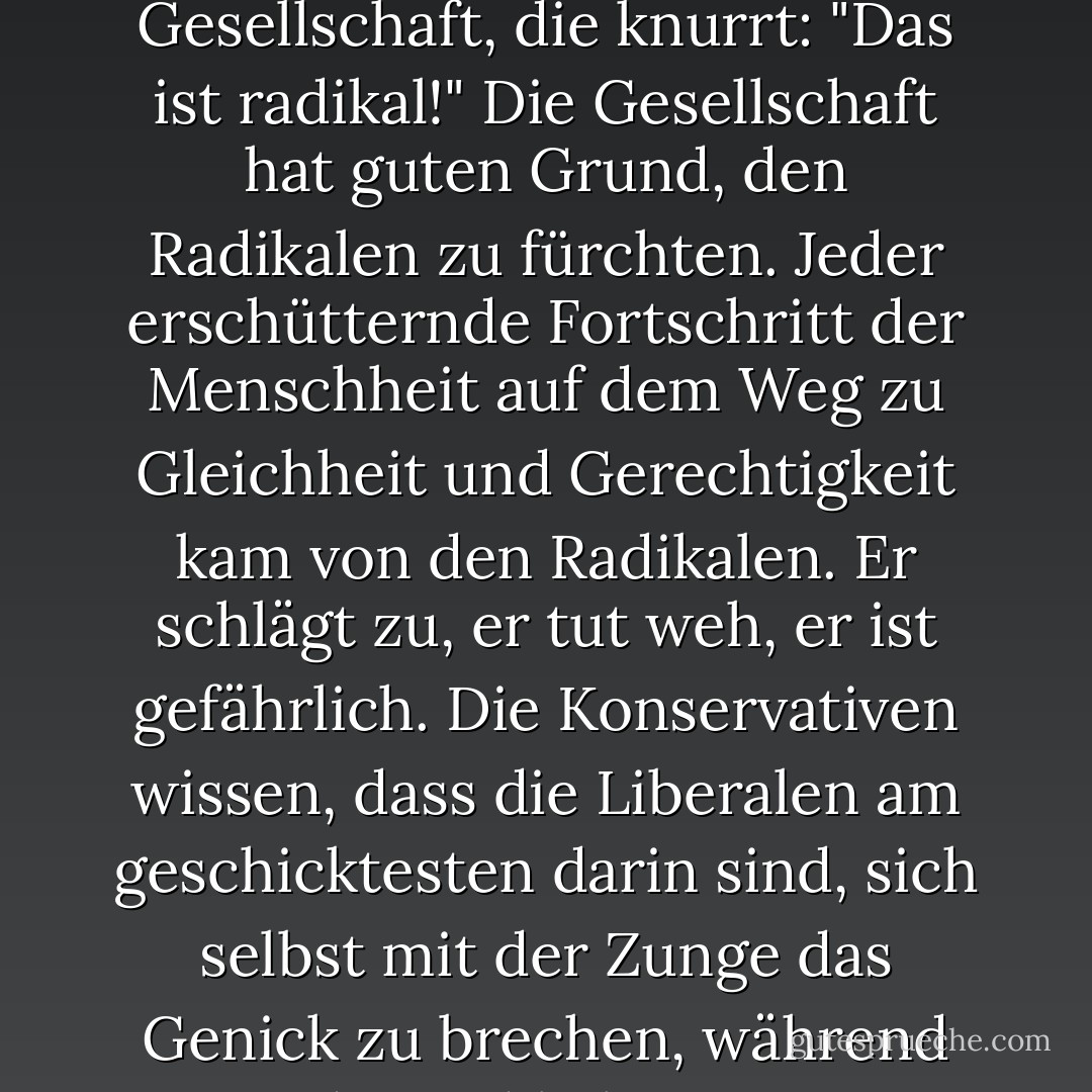 Wendet sich der Liberale dem Kurs des Handelns zu, dem Kurs aller Radikalen, und der amüsierte Blick verschwindet aus dem Gesicht der Gesellschaft, die knurrt: "Das ist radikal!" Die Gesellschaft hat guten Grund, den Radikalen zu fürchten. Jeder erschütternde Fortschritt der Menschheit auf dem Weg zu Gleichheit und Gerechtigkeit kam von den Radikalen. Er schlägt zu, er tut weh, er ist gefährlich. Die Konservativen wissen, dass die Liberalen am geschicktesten darin sind, sich selbst mit der Zunge das Genick zu brechen, während die Radikalen am geschicktesten darin sind, den Konservativen das Genick zu brechen. - Saul D. Alinsky<