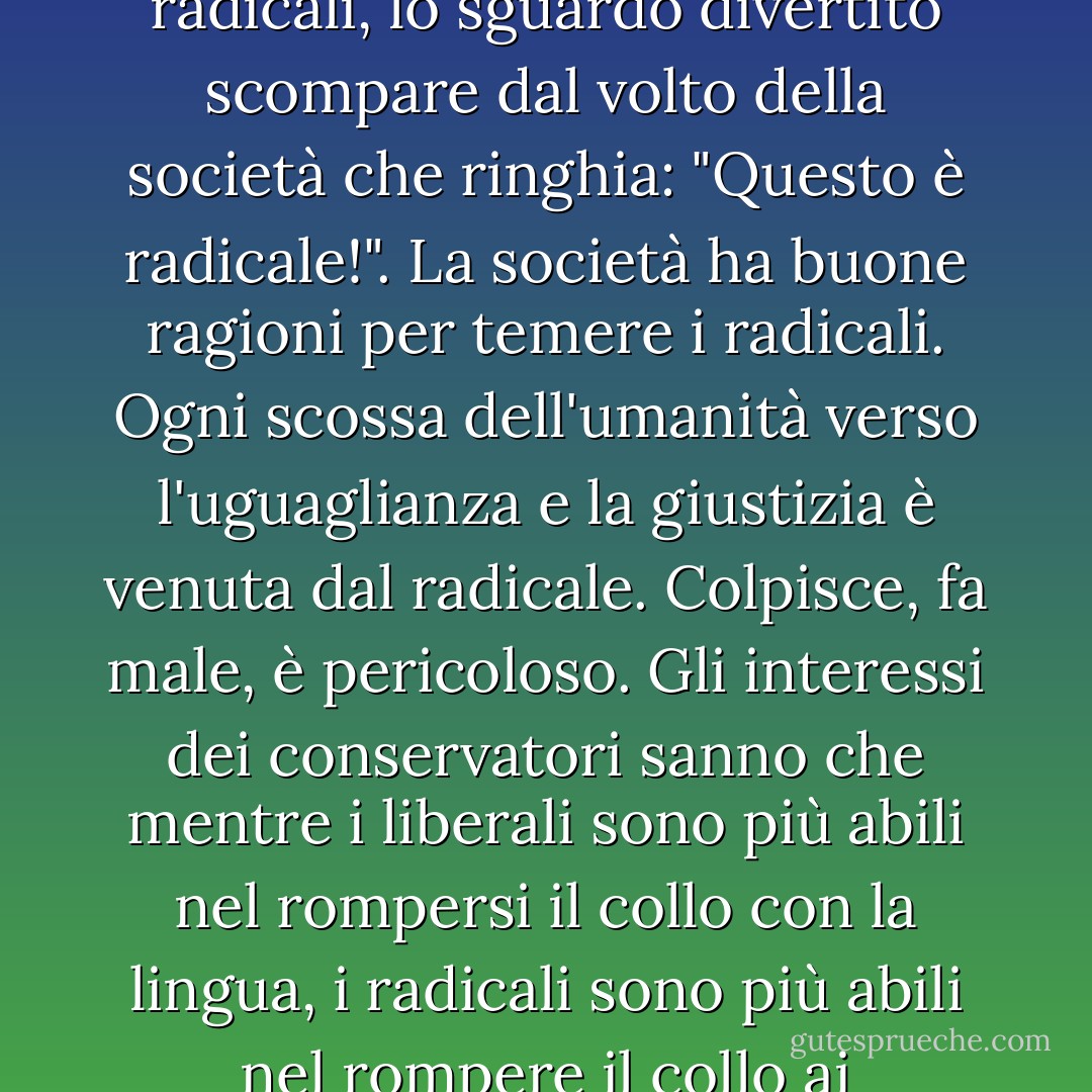 Se il liberale passa alla linea d'azione, la linea di tutti i radicali, lo sguardo divertito scompare dal volto della società che ringhia: "Questo è radicale!". La società ha buone ragioni per temere i radicali. Ogni scossa dell'umanità verso l'uguaglianza e la giustizia è venuta dal radicale. Colpisce, fa male, è pericoloso. Gli interessi dei conservatori sanno che mentre i liberali sono più abili nel rompersi il collo con la lingua, i radicali sono più abili nel rompere il collo ai conservatori. - Saul D. Alinsky
