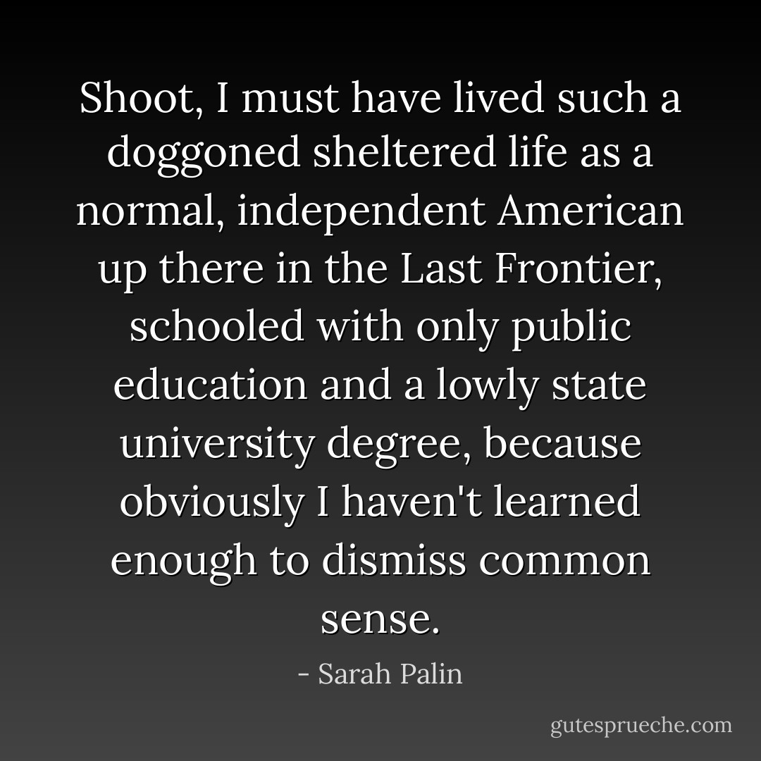 Shoot, I must have lived such a doggoned sheltered life as a normal, independent American up there in the Last Frontier, schooled with only public education and a lowly state university degree, because obviously I haven't learned enough to dismiss common sense. - Sarah Palin