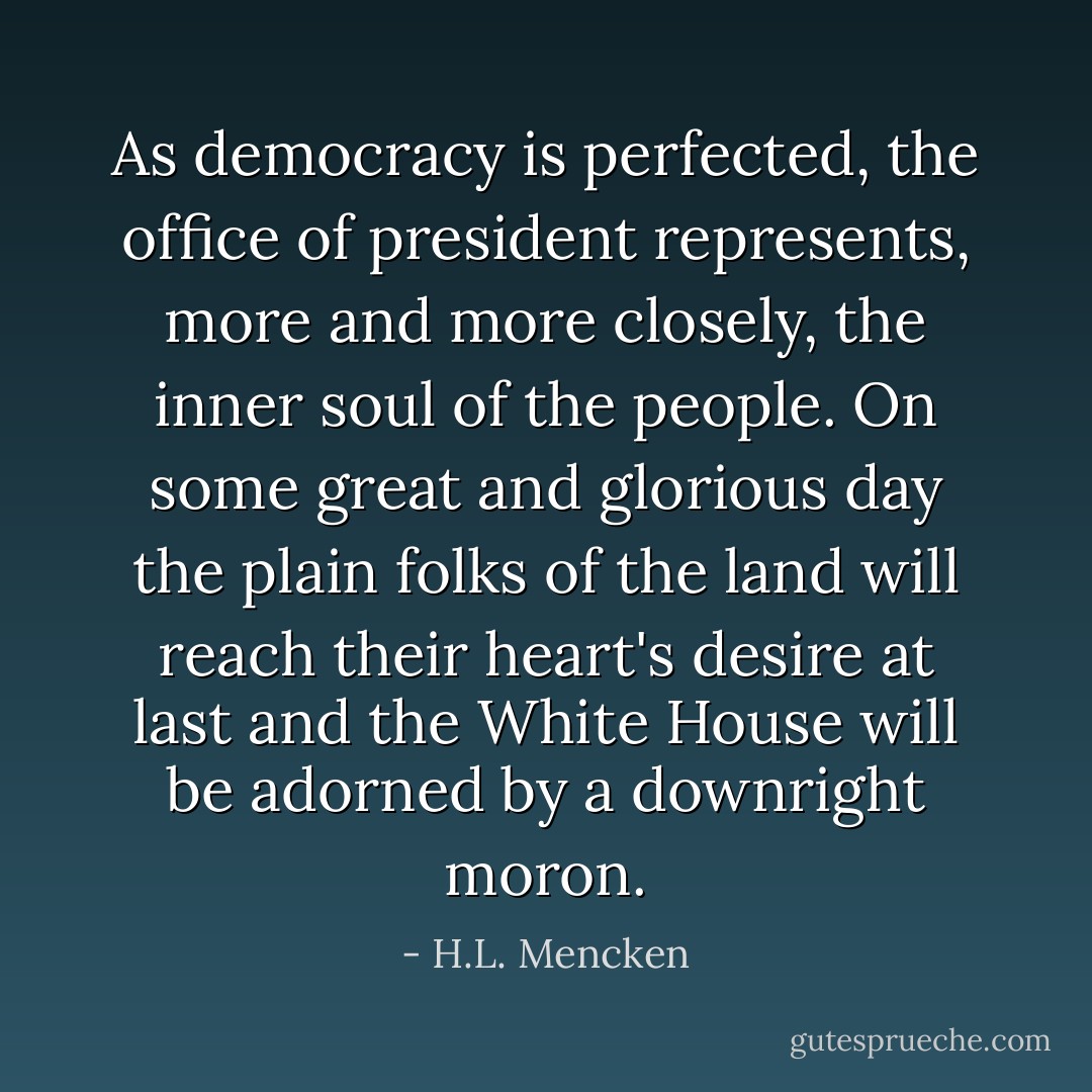 As democracy is perfected, the office of president represents, more and more closely, the inner soul of the people. On some great and glorious day the plain folks of the land will reach their heart's desire at last and the White House will be adorned by a downright moron. - H.L. Mencken