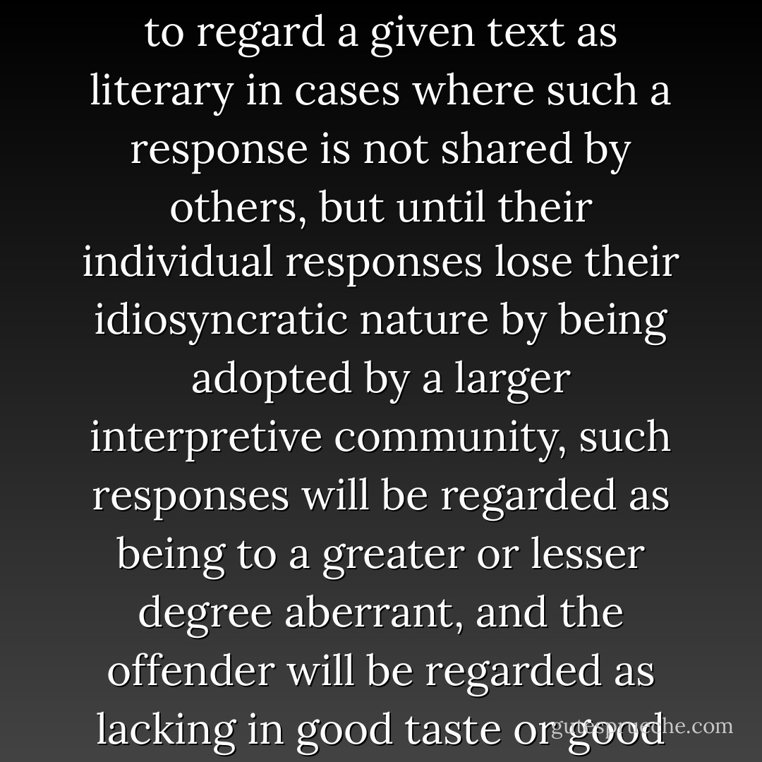 [I]ndividual readers may conceivably choose (or be led) to regard a given text as literary in cases where such a response is not shared by others, but until their individual responses lose their idiosyncratic nature by being adopted by a larger interpretive community, such responses will be regarded as being to a greater or lesser degree aberrant, and the offender will be regarded as lacking in good taste or good sense or both. - Patrick O'Neill
