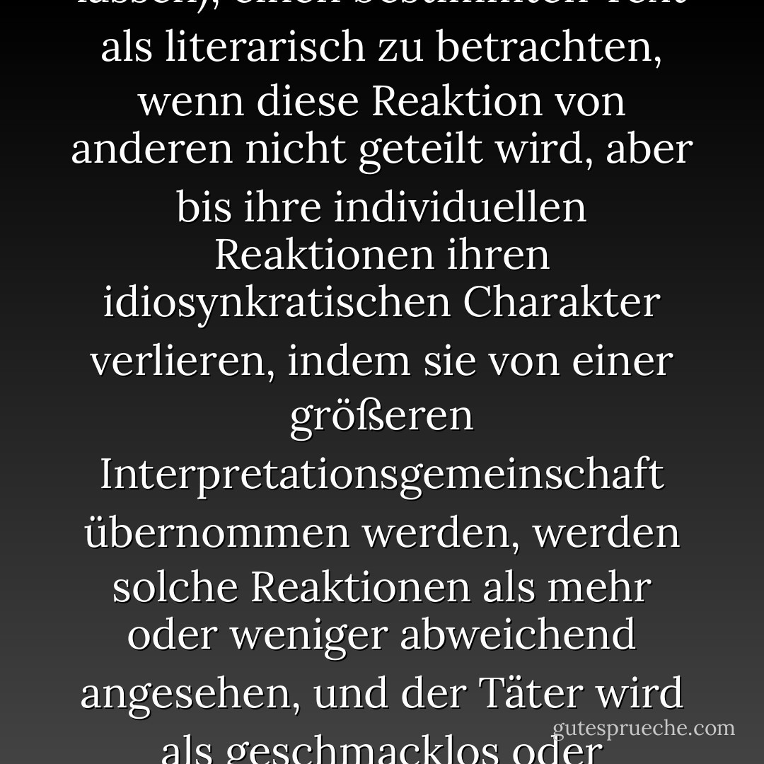 [Es ist denkbar, dass einzelne Leser sich dafür entscheiden (oder sich dazu verleiten lassen), einen bestimmten Text als literarisch zu betrachten, wenn diese Reaktion von anderen nicht geteilt wird, aber bis ihre individuellen Reaktionen ihren idiosynkratischen Charakter verlieren, indem sie von einer größeren Interpretationsgemeinschaft übernommen werden, werden solche Reaktionen als mehr oder weniger abweichend angesehen, und der Täter wird als geschmacklos oder unvernünftig oder beides angesehen. - Patrick O'Neill<
