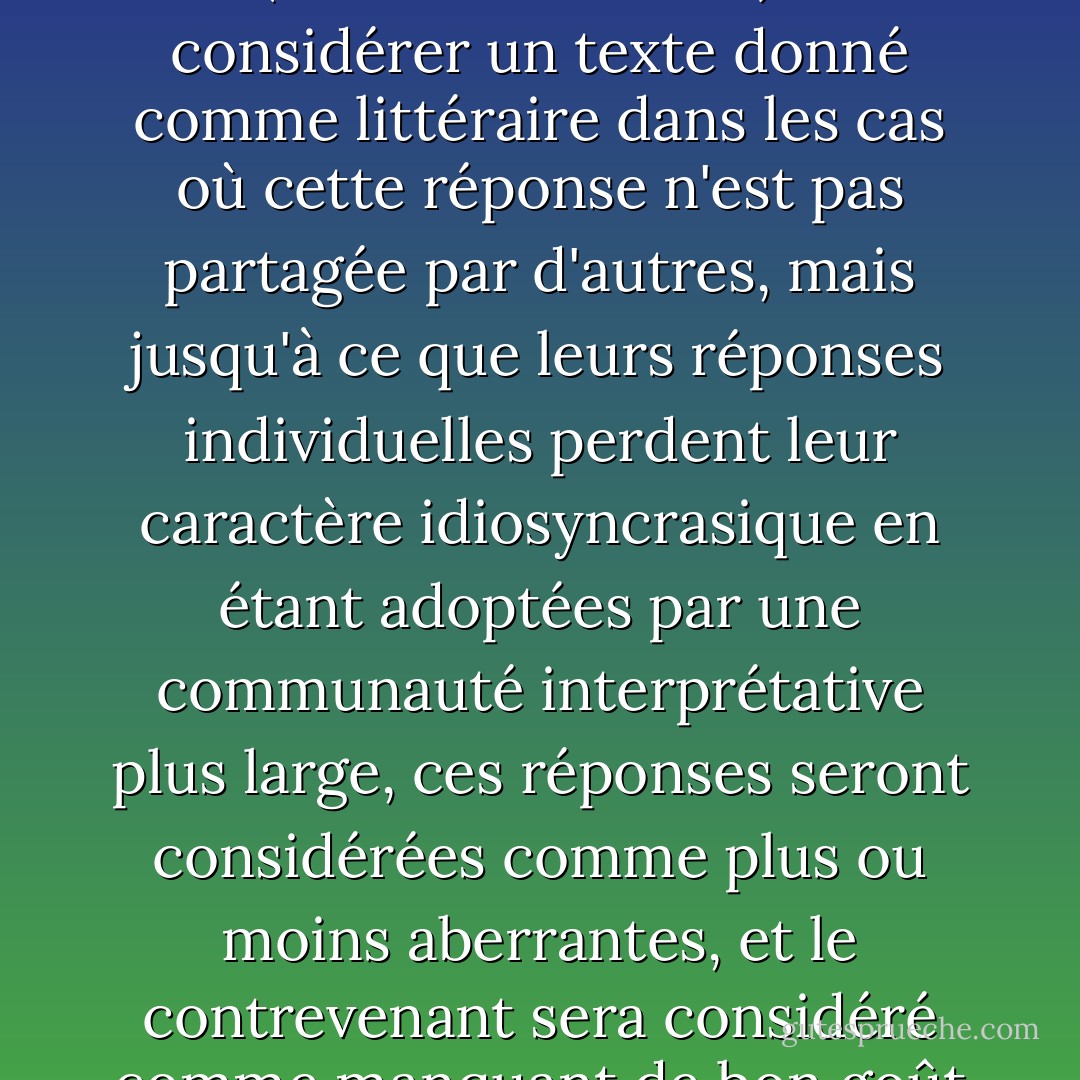 [Il est concevable que des lecteurs individuels choisissent (ou soient amenés) à considérer un texte donné comme littéraire dans les cas où cette réponse n'est pas partagée par d'autres, mais jusqu'à ce que leurs réponses individuelles perdent leur caractère idiosyncrasique en étant adoptées par une communauté interprétative plus large, ces réponses seront considérées comme plus ou moins aberrantes, et le contrevenant sera considéré comme manquant de bon goût ou de bon sens, ou des deux. - Patrick O'Neill