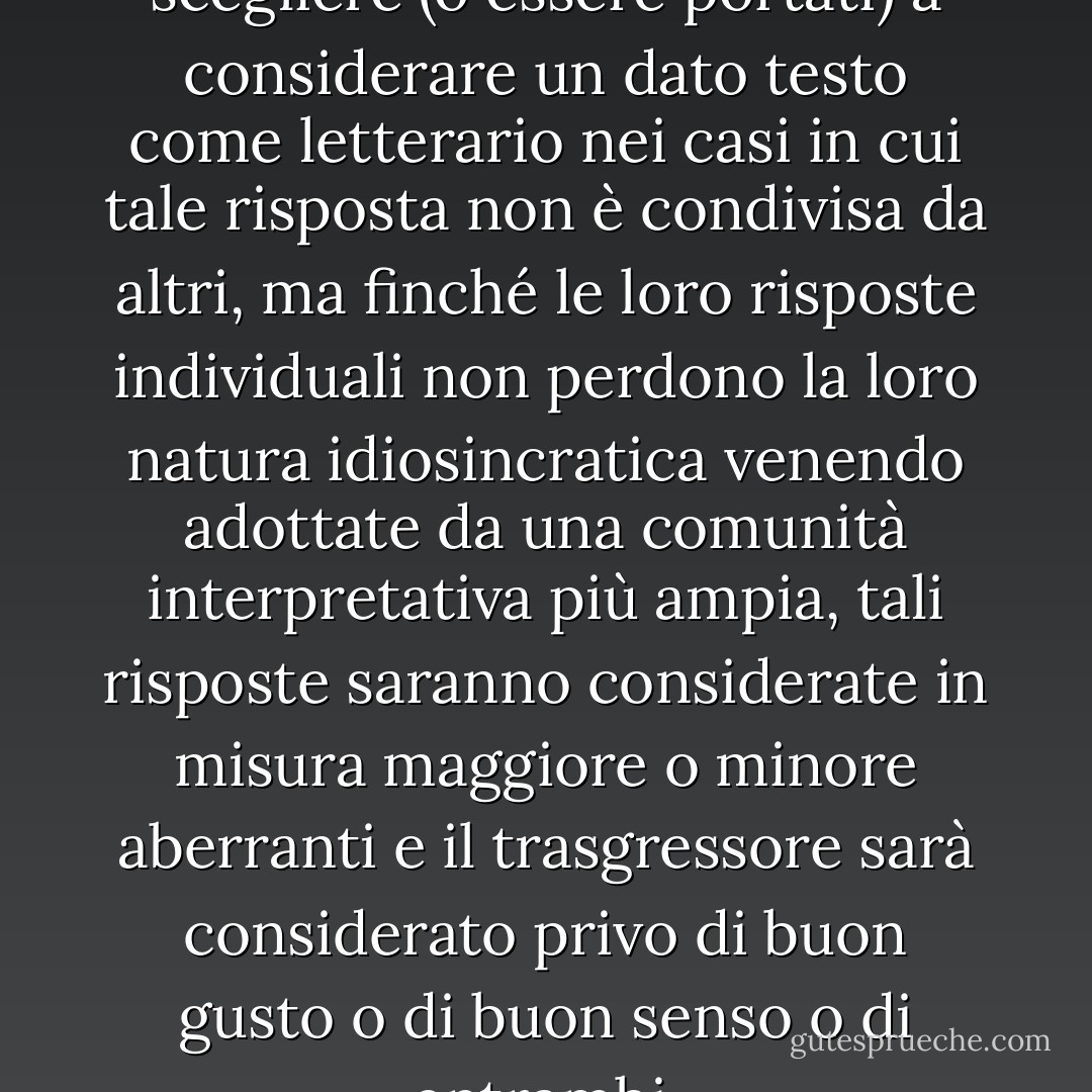 [I singoli lettori possono scegliere (o essere portati) a considerare un dato testo come letterario nei casi in cui tale risposta non è condivisa da altri, ma finché le loro risposte individuali non perdono la loro natura idiosincratica venendo adottate da una comunità interpretativa più ampia, tali risposte saranno considerate in misura maggiore o minore aberranti e il trasgressore sarà considerato privo di buon gusto o di buon senso o di entrambi. - Patrick O'Neill