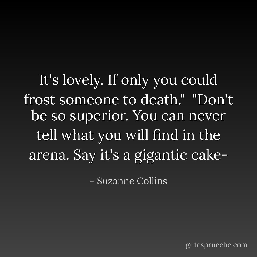 It's lovely. If only you could frost someone to death."<br /><br />"Don't be so superior. You can never tell what you will find in the arena. Say it's a gigantic cake- - Suzanne Collins