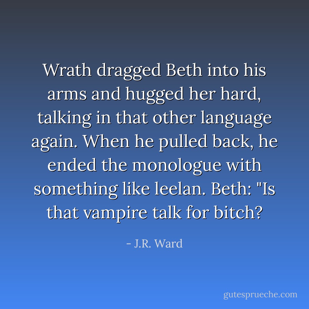 Wrath dragged Beth into his arms and hugged her hard, talking in that other language again. When he pulled back, he ended the monologue with something like leelan.<br />Beth: "Is that vampire talk for bitch? - J.R. Ward